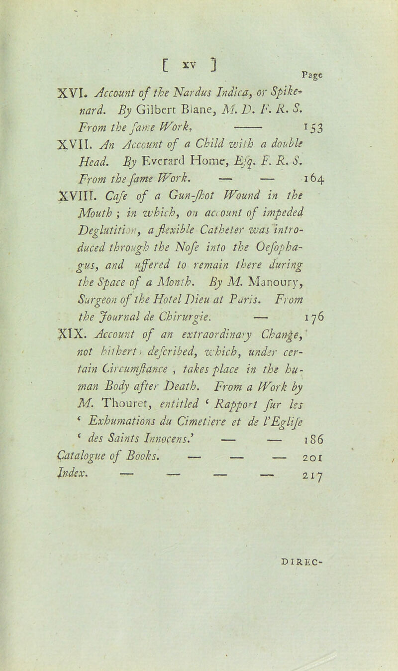 XVIe Account of the Nardus Indlca, or Spike-^ nard. By Gilbert Blane, PL D. B. R. S, From the fame IVork, 153 XVII. An Acccunt of a Child with a double Head. By Everard Home, Rjq. F. R. S. From the fame Work. — — 164 XVIIL Cafe of a Gun-JJoot Wound in the APouth ; in which, oh aci ount of impeded Deglutition, a flexible Catheter was intro- duced through the Nofe into the Oefopha- gus, and uffered to remain there during the Space of a Month. By M. Manoury, Surgeon of the Hotel Dieu at Paris. From the Journal de Chirurgie. — 176 XIX. Account of an extraordinary Change,' not hithert) defcribed, which, under cer- tain Circumflance , takes place in the hu- man Body after Death. From a Work by M. Thouret, entitled ‘ Rappon fur les ‘ Exhumations du Cimetiere et de VRglife ‘ des Saints Innocensd — — 1S6 Catalogue of Books. — — — 201 Index. — — — — 217 DIREC-