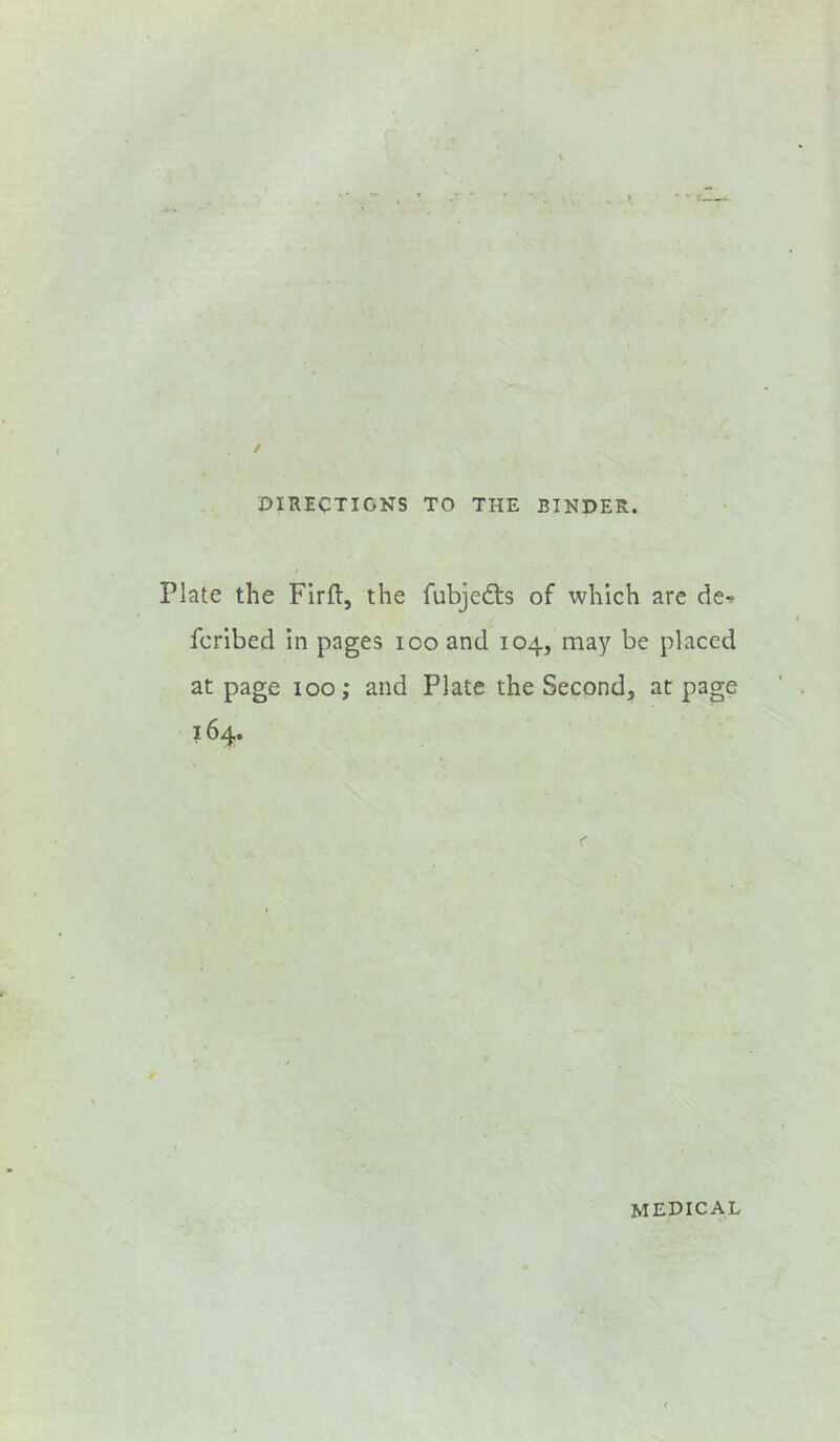 DIRECTIONS TO THE BINDER. Plate the Firft, the fubjedls of which are de-^ fcribed in pages loo and 104, may be placed at page 100; and Plate the Second, at page 164. medical