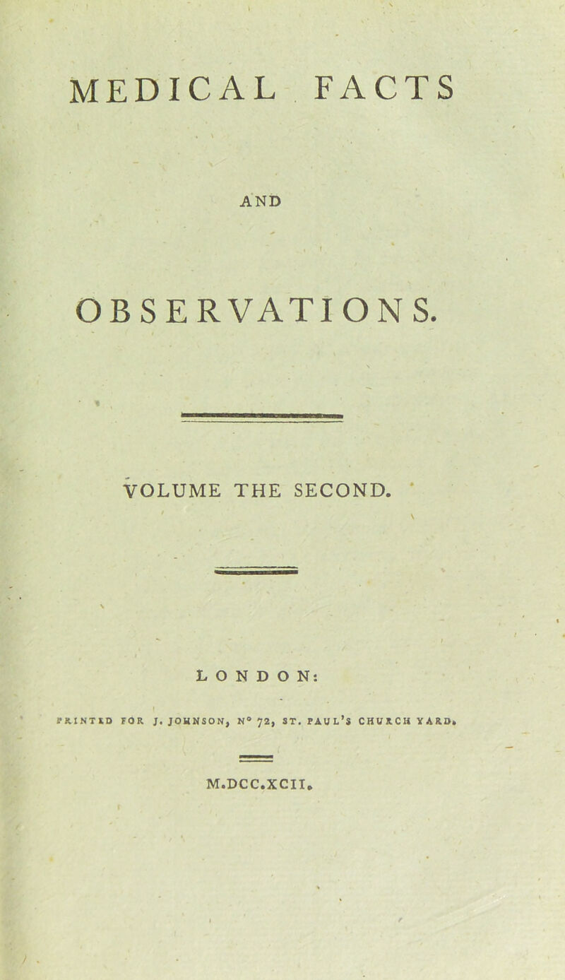 MEDICAL FACTS AND % , t OBSERVATIONS. VOLUME THE SECOND. LONDON: PUNIIO FOR J. JOHNSON, N° 72, ST. PAUL’S CHURCH VUO. M.DCC.XCII