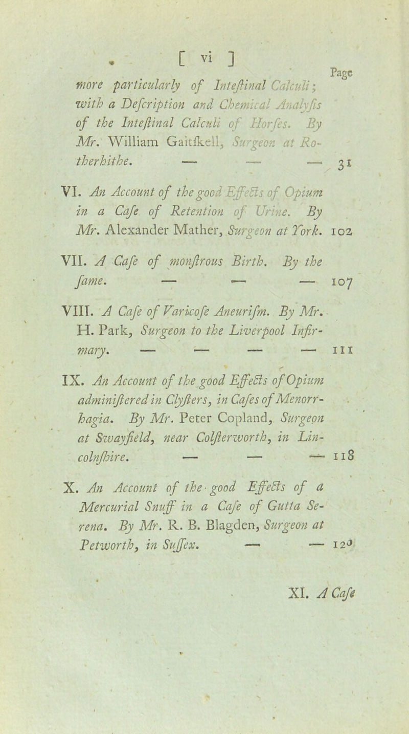 more particularly of InteJHnal Calculi', 7vith a Defcription and Chemical Analyfis of the Intejiinal Calctili of Horfes. By Mr. William Galtlkeil^ Surgeon at Ro- therhithe. — — — VI. An Account of the good EffeSls of Opium in a Cafe of Retention of Urine. By Mr. Alexander Mather, Surgeon at York. VII. A Cafe of monjlrous Birth. By the VIII. A Cafe of Varkofe Aneurifm, By Mr. H. Park, Surgeon to the Liverpool Infir- IX. An Account of the^good Effects of Opium adminijiered in Clyjiers, in Cafes of Menorr- hagia. By Mr. Peter Copland, Surgeon at Szvayfield, near Coljierzvorth, in Lin- colnJJoire. — — ~ X. An Account of the -good EffeSls of a Mercurial Snuff in a Cafe of Gutta Se- rena. By Mr. R. B. Blagden, Surgeon at Betworthy in Svffex. — Page 31 102 107 III I18 I2'5 XI. A Cafe