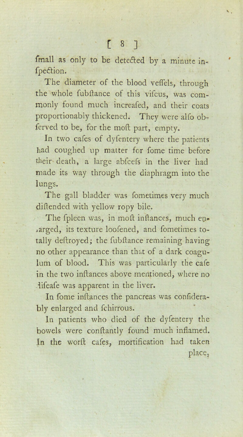 fmall as only to be detedled by a minute In^ fpedHon. The diameter of the blood veflels, through the whole fubilance of this vifcus, was com- monly found much increafed, and their coats proportlonably thickened. They were alfo ob- ferved to be, for the mod part, empty. In two cafes of dyfentery where the patients had coughed up matter for fome time before their- death, a large abfcefs in the liver had made its Xvay through the diaphragm into the lungs. The gall bladder was fometimes very much diftended with yellow ropy bile. The fpleen was, in mod indances, much eci*- jarged, its texture loofened, and fometimes to- tally deftroyed; the fubdance remaining having no other appearance than that of a dark coagu- lum of blood. This was particularly the cafe in the two inftances above mentioned, where no -lifeafe was apparent in the liver. In fome inftances the pancreas was confidera- bly enlarged and fchirrous. In patients who died of the dyfentery the bowels were conftantly found much inflamed. In the word: cafes, mortification had taken place.