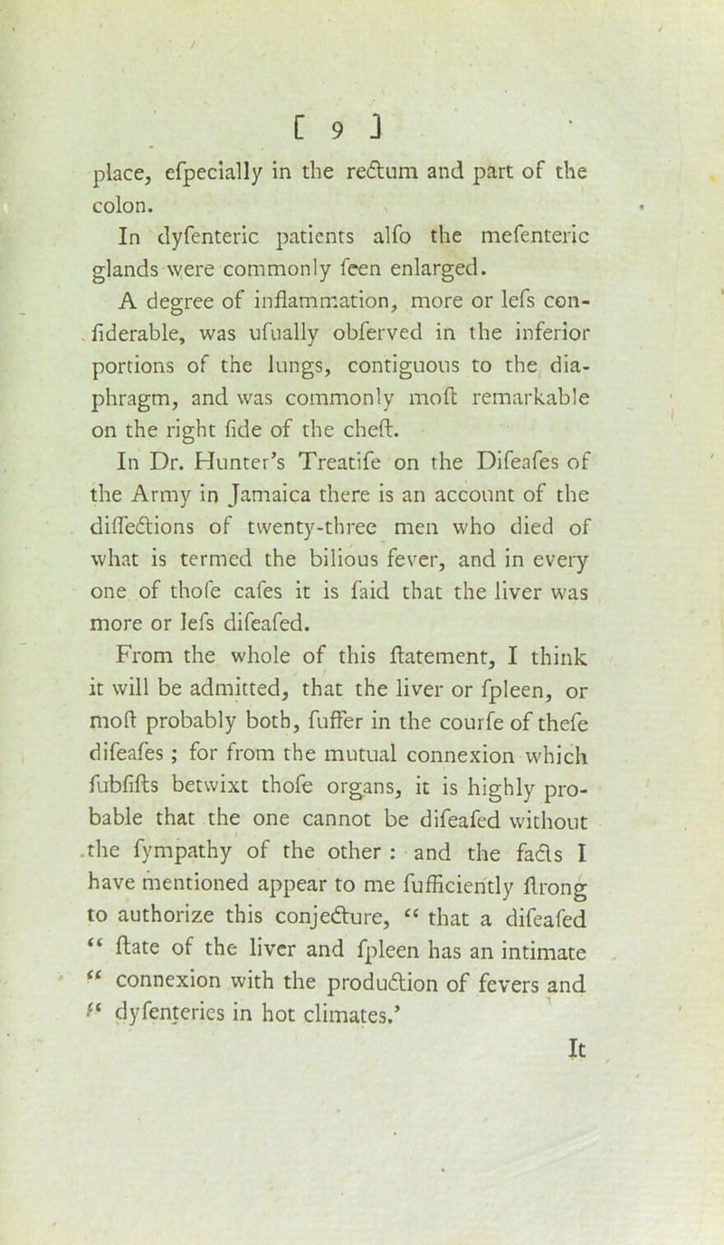 place, efpecially in the redum and part of the colon. In dyfenteric patients alfo the mefenteric glands were commonly feen enlarged. A degree of inflammation, more or lefs con- . flderable, was ufually obferved in the inferior portions of the lungs, contiguous to the dia- phragm, and was commonly moft remarkable on the right fide of the cheft. In Dr. Hunter’s Treatife on the Difeafes of the Army in Jamaica there is an account of the difledions of twenty-three men who died of what is termed the bilious fever, and in every one of thofe cafes it is faid that the liver was more or lefs difeafed. From the whole of this flatement, I think it will be admitted, that the liver or fpleen, or moft probably both, fuffer in the courfe of thefe difeafes; for from the mutual connexion which fubfifts betwixt thofe organs, it is highly pro- bable that the one cannot be difeafed without .the fympathy of the other : and the fads I have mentioned appear to me fufficiently flrong to authorize this conjedure, that a difeafed “ ftate of the liver and fpleen has an intimate connexion with the produdion of fevers and dyfenteries in hot climates.’ It
