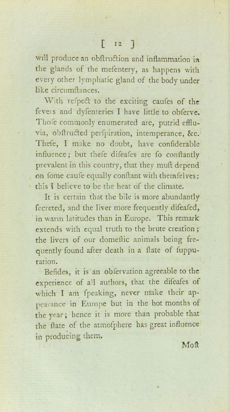 ' [ 12 ] Will produce an obftruftion and inflammation in the glands of the mefenter)'-, as happens with every other lymphatic gland of the body under like circumftances. With refped to the exciting caufes of the fevers and dyfenteries I have little to obfervc. Thole commonly enumerated are, putrid efflu- via, obflrurffed peiTpiration, intemperance, See. Thefe, I make no doubt, have confiderable influence; but thefe difeafes are fo conftantly prevalent in this country, that they muft depend on forae caufe equally conflant with themfelves; ' this I believe to be the heat of the climate. It is certain that the bile is more abundantly fecreted, and the liver more frequently difeafed, in warm latitudes than in Europe. This remark extends with equal truth to the brute creation; the livers of our domeftic animals being fre- quently found after death in a flate of fuppu- ration. Befides, it is an obfervation agreeable to the experience of all authors, that the difeafes of which I am fpeaking, never make their ap- jiearance in Europe but in the hot months of the^^ear; hence it is more than probable that the flate of the atmofphere has great influence * in producing them. Mofl