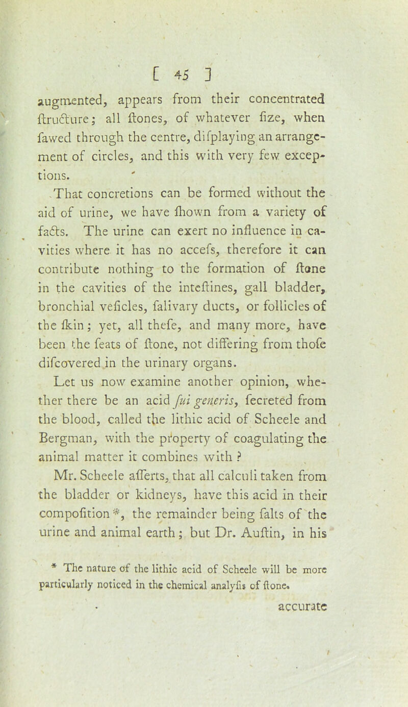 augniented, appears from their concentrated flruclure^ all ftones, of whatever lize, when fawed through the centre, difplaylng an arrange- ment of circles, and this with very few excep- tions. That concretions can be formed without the aid of urine, we have fliowm from a variety of fa6ts. The urine can exert no influence in ca- vities where it has no accefs, therefore it can contribute nothing to the formation of flone in the cavities of the intcftines, gall bladder, bronchial veficles, falivary ducts, or follicles of the lldn; yet, all thefe, and many more, have been the feats of flone, not differing from thofe difeovered in the urinary organs. Let us now examine another opinion, whe- ther there be an acid fui generis, fecreted from the blood, called the lithic acid of Scheele and , Bergman, with the pi^operty of coagulating the animal matter it combines with ? Mr. Scheele afferts, that all calculi taken from the bladder or kidneys, have this acid in their compofition *, the remainder being falls of the urine and animal earth; but Dr. Auflin, in his * The nature of the lithic acid of Scheele will be more particularly noticed in the chemical analyfu of done. accurate