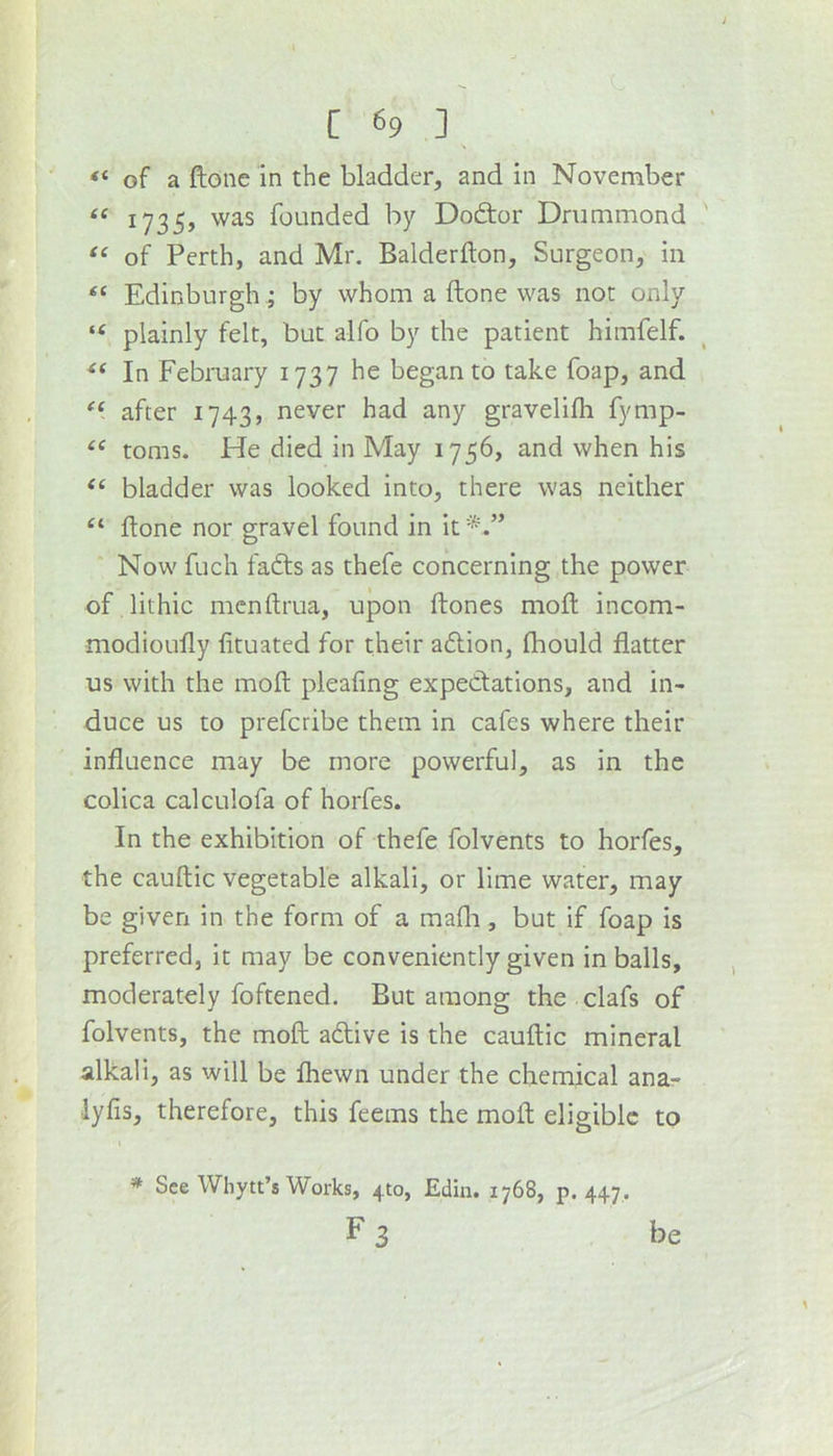 \ “ of a ftone in the bladder, and in November “ 1735, was founded by Doftor Drummond of Perth, and Mr. Balderfton, Surgeon, in Edinburgh; by whom a ftone was not only “ plainly felt, but alfo by the patient himfelf. ‘‘ In February 1737 he began to take foap, and after 1743, never had any gravelilh fymp- “ toms. He died in May 1756, and when his bladder was looked into, there was neither ftone nor gravel found in it Now fuch fatfts as thefe concerning the power of lithic mcnftrua, upon ftones moft incom- modioufty lituated for their a6lion, jfliould flatter us with the moft pleafing expectations, and in- duce us to prefcribe them in cafes where their influence may be more powerful, as in the colica calculofa of horfes. In the exhibition of thefe folvents to horfes, the cauftic vegetable alkali, or lime water, may be given in the form of a mafia, but if foap is preferred, it may be conveniently given in balls, moderately foftened. But among the clafs of folvents, the moft a6tive is the cauftic mineral alkali, as will be fhewn under the chemical ana- lyfis, therefore, this feems the moft eligible to » See Whytt’s Works, 410, Ediii. 1768, p. 447. F 3 be