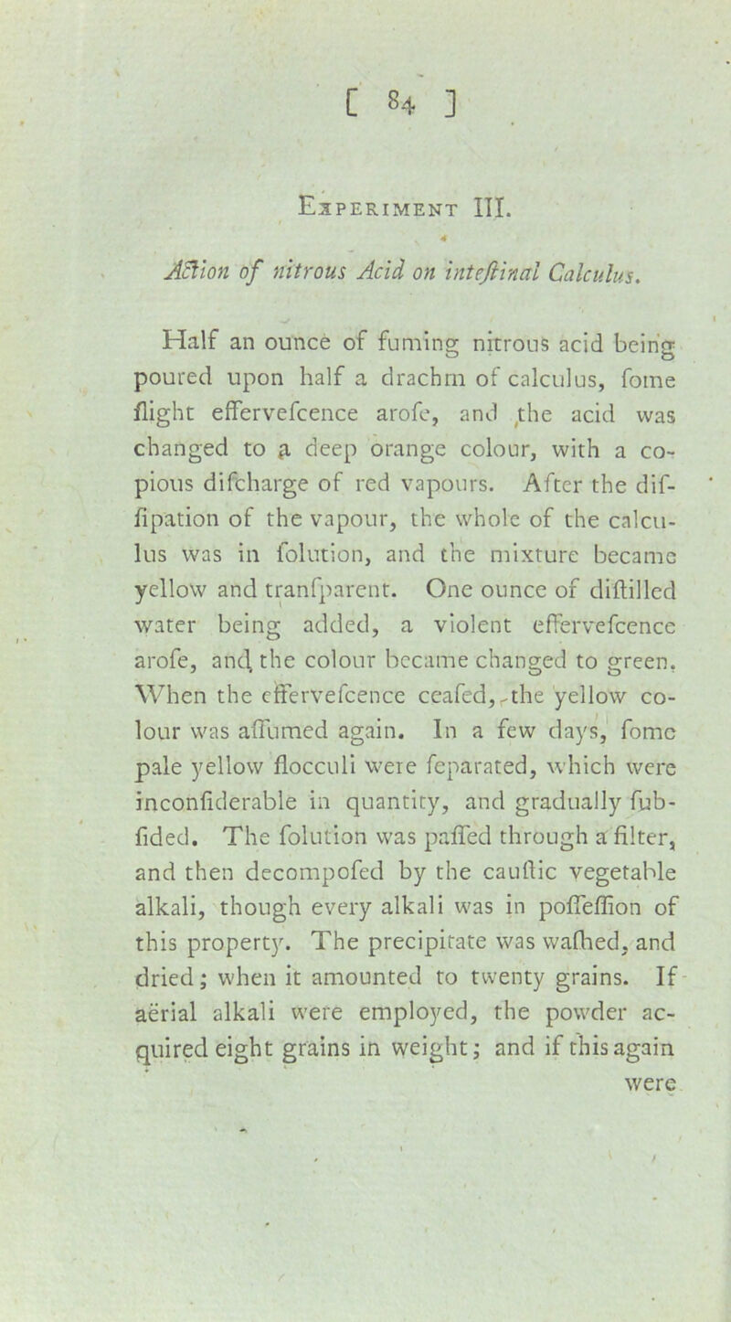 Es PERIMENT III. 4 A^ton of nitrous Acid on inteJHnal Calculus. Half an ounce of fuming nitrous acid being poured upon half a drachm of calculus, fome flight effervefcence arofe, and ^the acid was changed to ^ deep orange colour, with a cor pious difcharge of red vapours. After the dif- fipation of the vapour, the whole of the calcu- lus was in folution, and the mixture became yellow and tranfparcnt. One ounce of diflilled water being added, a violent effervefcence arofe, and, the colour became changed to green, When the effervefcence ceafed,^the yellow co- lour was affumed again. In a few days, fomc pale yellow fiocculi were feparated, which were inconfiderable in quantity, and gradually fub- fided. The folution was paffed through a filter, and then decompofed by the cauflic vegetable alkali, though every alkali was in poffeffion of this property. The precipitate was wafhed, and dried; when it amounted to twenty grains. If- aerial alkali were employed, the powder ac- quired eight grains in weight; and if this again were