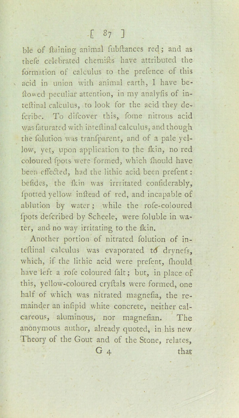 ble of ftaining animal fubftances red; and as thefe celebrated chemifts have attributed the formation of calculus to the prefence of this V acid in union with animal earth, I have be- llowed peculiar attention, in my analyhs of in- tellinal calculus, to look for the acid they de- fcribc. To difcover this,, fome nitrous acid was faturatcd with inteftinal calculus, and though the folution was tranfparent, and of a pale yel- low, yet, upon application to the Ikin, no red coloured fpots were formed, which Ihould have been effected, had the lithic acid been prefent: belidcs, the fcin was imitated confiderabl}'', fpotted yellow inllead of red, and incapable of ablution by water; while the rofe-coloured fpots defcribed by Scheele, were foluble in wa- ter, and no way irritating to the Ikin. Another portion of nitrated folution of in- teftinal calculus was evaporated td drynefs, which, if the lithic acid were prefent, ftaould have'left a rofe coloured fait; but, in place of this, yellow-coloured cryftals W'ere formed, one half of which was nitrated magnefia, the re- mainder an infipid white concrete, neither cal- careous, aluminous, nor magnefian. The anonymous author, already quoted, in his new Theory of the Gout and of the Stone, relates, G 4 that