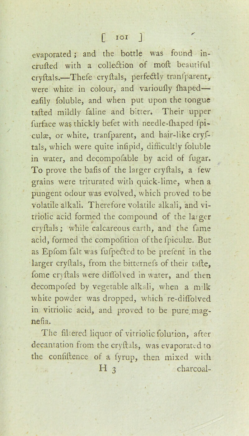 evaporated; and the bottle was found in- criifted with a colle6tion of moft beautiful cryftals.—Thefe cryftals, perfeftly tranfparent, were white in colour, and varioufly fhaped— eafily foluble, and when put upon the tongue tailed mildly faline and bitter. Their upper furface wa§ thickly befet with needle-lhaped fpi- culffi, or white, tranfparent, and hair-like cryf- tals, which were quite inlipid, difficultly foluble in water, and decompofable by acid of fugar. To prove the balls of the larger cryftals, a few grains were triturated with quick-lime, when a pungent odour was evolved, which proved to be volatile alkali. Therefore volatile alkali, and vi- triolic acid formed the compound of the laiger cryftals; while calcareous earth, and the fame acid, formed the compofition of the fpiculje. But as Epfom fait was fufpedled to be prefent in the larger cryftals, from the bitternefs of their talle, fome cryftals were dilTolved in w'ater, and then decompofed by vegetable alkali, when a mdk white powder was dropped, which re-diflblved in vitriolic acid, and proved to be pure,mag- nefia. The filrercd liquor of vitriolic foludon, after decantation from the cryftals, was evaporated to the confillence of a fyrup, then mixed with