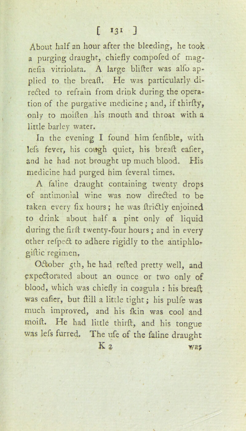 [ >3‘ ] About half an hour after the bleeding, he took a purging draught, chiefly compofed of mag- nefia vitriolata. A large blifter was alfo ap- plied to the breaft. He was particularly di- rected to refrain from drink during the opera- tion of the purgative medicine; and, if thirfty, only to moiflen his mouth and throat with a little barley water. In the evening I found him fenfible, with lefs fever, his cough quiet, his breaft eafier, and he had not brought up much blood. His medicine had purged him feveral times. A fallne draught containing twenty drops of antimonial wine was now direCted to be taken every fix hours; he was ftridtly enjoined to drink about half a pint only of liquid during the firft twenty-four hours; and in every other relpeCl to adhere rigidly to the antlphlo^ giftic regimen, October 5th, he had refted pretty well, and expectorated about an ounce or two only of blood, which was chiefly in coagula ; his breaft was eafier, but ftlll a little tight; his pulfe was much improved, and his fldn was cool and moift. He had little thirft, and his tongue was lefs furred. The ufe of the faline draught K z wa?