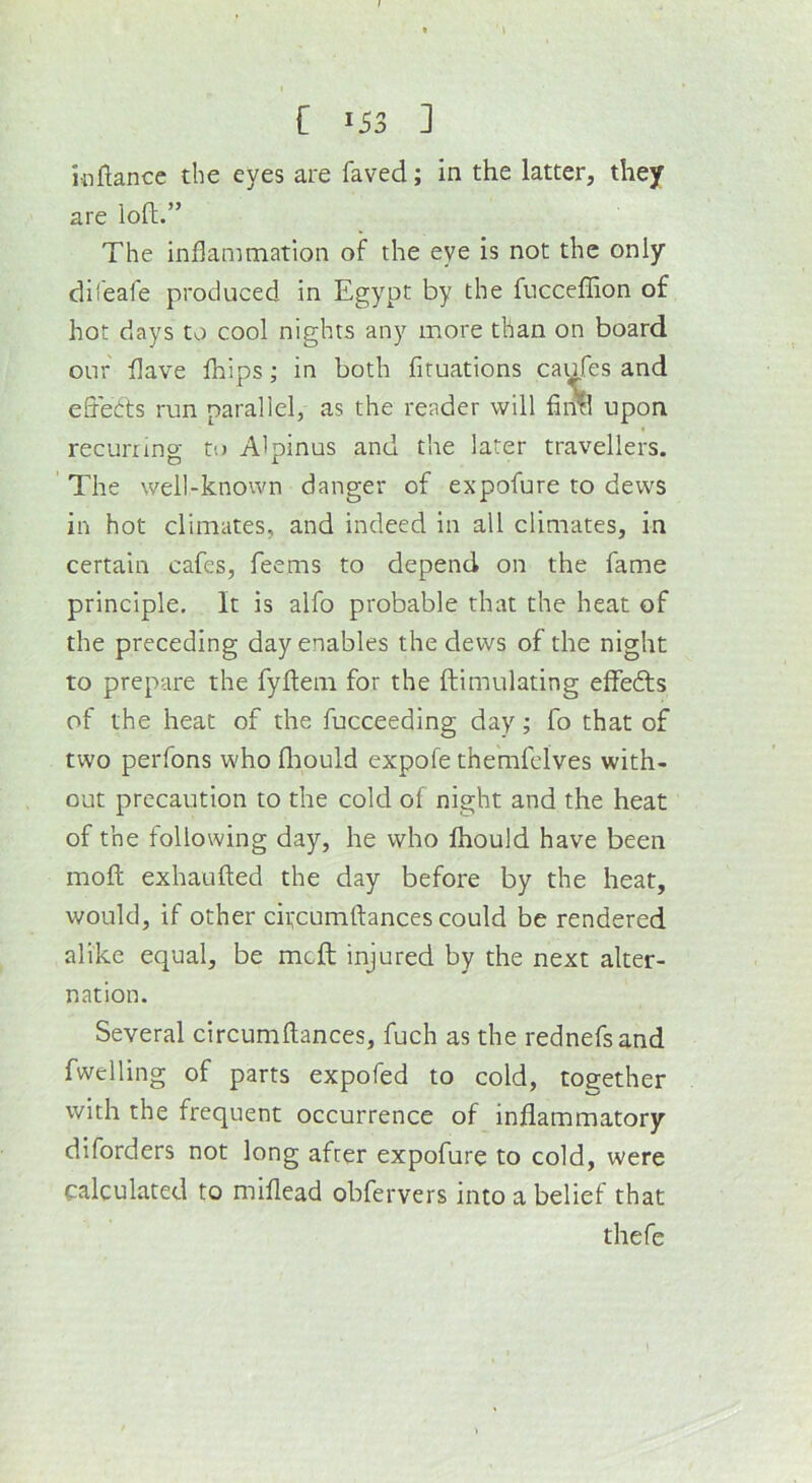 inftance the eyes are faved; in the latter, they are loft.” The inflammation of the eye is not the only difeafe produced in Egypt by the fuccefhon of hot days to cool nights any more than on board our flave fhips; in both fituations caufes and eflebts run parallel, as the reader will fintl upon recurring to Alpinus and the later travellers. The well-known danger of expofure to dews in hot climates, and indeed in all climates, in certain cafes, Teems to depend on the fame principle. It is alfo probable that the heat of the preceding day enables the dews of the night to prepare the fyflem for the ftimulating eflfedts of the heat of the fucceeding day; fo that of two perfons who flaould expofe themfelves with- out precaution to the cold of night and the heat of the following day, he who fhould have been mofl; exhaufted the day before by the heat, would, if other cifcumftances could be rendered alike equal, be mcfl; injured by the next alter- nation. Several circumflances, fuch as the rednefsand fwelling of parts expofed to cold, together with the frequent occurrence of inflammatory diforders not long after expofure to cold, were calculated to miflead obfervers into a belief that thefe