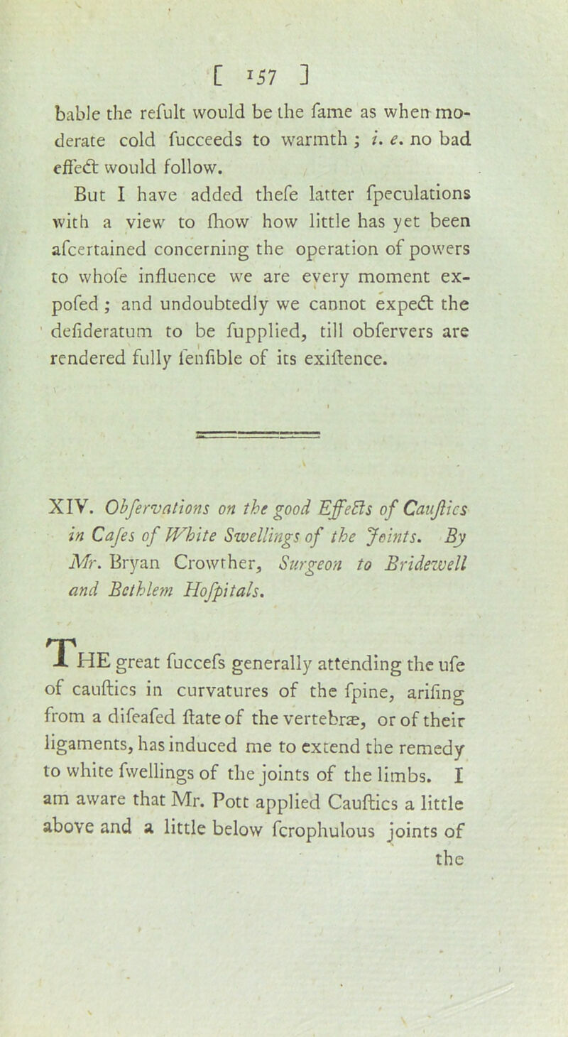 bable the refult would be the fame as when mo- derate cold fucceeds to warmth ; i. e. no bad effedt would follow. But I have added thefe latter fpeculations with a view to fliovv how little has yet been afcertained concerning the operation of powers to whofe influence we are every moment ex- pofed ; and undoubtedly we cannot expedt the ' defideratum to be fuppliedj till obfervers are rendered fully fenfible of its exiflence. XIV. Obfervations on the good EffeEis of Caiijlics in Cafes of White Swellings of the Joints. By Mr. Bryan Crowrher, Surgeon to Bridewell and Bethlem Hofpitals. T'hE great fuccefs generally attending the ufe of cauftics in curvatures of the fpine, arifing from a difeafed ftateof the vertebrae, or of their ligaments, has induced me to extend the remedy to white fwellings of the joints of the limbs. I am aware that Mr. Pott applied Cauftics a little above and a little below fcrophulous joints of the