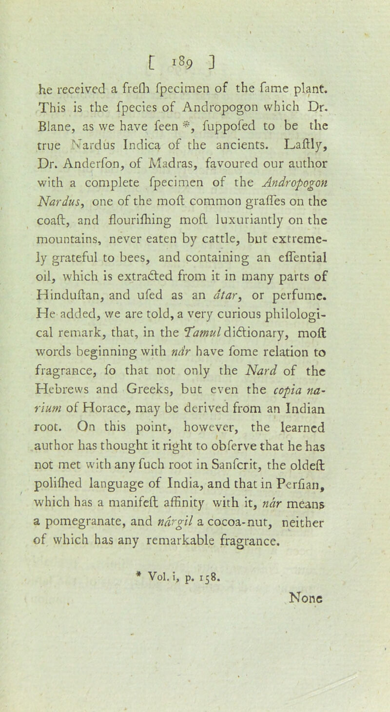 he received a frefli fpecimen of the fame plant. This is the fpecies of Andropogon which Dr. Blane, as we have feen *, fuppofed to be the true Nardus Indica of the ancients. Laftly, Dr. Anderfon, of Madras, favoured our author with a complete fpecimen of the Andropogon Nardus, one of the mofl common grafles on the coaft, and flourifhing mofl luxuriantly on the mountains, never eaten by cattle, but extreme- ly grateful to bees, and containing an effential oil, which is extracted from it in many parts of Hinduftan, and ufed as an dtar, or perfume. He added, we are told, a very curious philologi- cal remark, that, in the Thwz^/diftionary, mofl; words beginning with ndr have fome relation to fragrance, fo that not only the Nard of the Hebrews and Greeks, but even the copia na~ rium of Horace, may be derived from an Indian root. On this point, however, the learned author has thought it right to obferve that he has not met wnth any fuch root in Sanferit, the oldeft poliflied language of India, and that in Perfian, which has a manifefl; affinity with it, ndr means a pomegranate, and ndrgil a cocoa-nut, neither of which has any remarkable fragrance. * Vol. i, p. 158. None