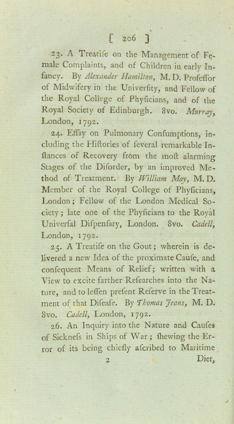 23. A Treatife on the Management of Fe- male Complaints, and of Children in early In- fancy. By Alexander Hamilton, M. D. Profeffor of Midwifery in the Cniverfity, and Fellow of the Royal College of Phyficians, and of the Royal Society of Edinburgh. 8vo. Murray, London, 1792. 24. Eflay on Pulmonary Confumptions, in- cluding the Hiftories of feveral remarkable In- ftances of Recovery frdm the inoft alarming Stages of the Diforder, by an improved Me- thod of Treatment. By William May, M. D. Member of the Royal College of Phyficians, London; Fellow of the London Medical So- ciety ; late one of the Phyficians to the Royal Univerfal Difpenfary, London. 8vo. Cadell, London, 1792. 25. A Treatife on the Gout; wherein is de- livered a new Idea of the proximate Caufe, and confequent Means of Relief; written with a View to excite farther Refearches into the Na- ture, andtoleffen prefent Referve in the Treat- ment of that Difeafe. By 'Thomas Jeans, M. D. 8vo. Cadell, London, 1792. 26. An Inquiry into the Nature and Caufes of Sicknefs in Ships of War; Ihewing the Er- ror of its being chiefly aferibed to Maritime ^ Diet, 2