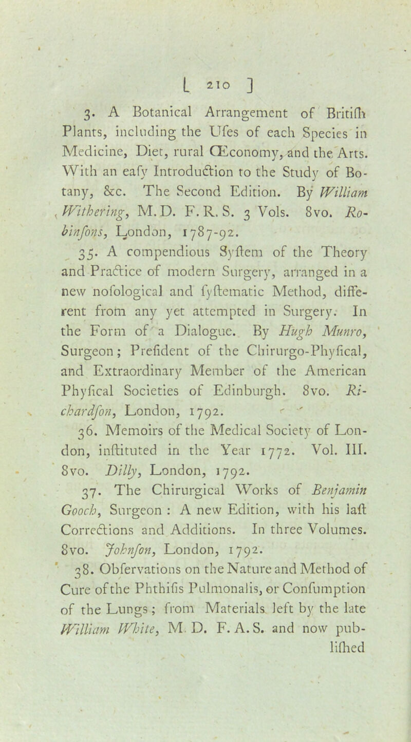 L 2^0 ] 3. A Botanical Arrangement of Britidi Plants, including the Ufes of each Species in Medicine, Diet, rural CEconomy, and ihe/Arts. With an eafy IntrodudVion to the Study of Bo- tany, &c. The Second Edition. By William ^Withering, M. D. F. R. S. 3 Vols. 8vo. Ro- hinfons, London, 1787-92. 35. A compendious Syftem of the Theory and Pradlice of modern Surgery, arranged in a new nofological and fyftematic Method, diffe- rent from any yet attempted in Surgery. In the Form of a Dialogue. By Hugh Munro, ' Surgeon; Prefident of the Chirurgo-Phyfical, and Extraordinary Member of the American Phyfical Societies of Edinburgh. 8vo. Ri- chardfon, London, 1792. ' ' 36. Memoirs of the Medical Society of Lon- don, inftitilted in the Year 1772. Vol. III. 8vo. Dilly, London, 1792. 37. The Chirurgical Works of Benjamin Gooch, Surgeon : A new Edition, with his laft Corredtions and Additions. In three Volumes. 8vo. Johnfon, London, 1792. *■ ^^8. Obfervations on the Nature and Method of Cure of the Phthifis Pulmonalis, or Confumption of the Lungs; from Materials left by the late William White, M. D. F. A. S. and now pub- lifhed S