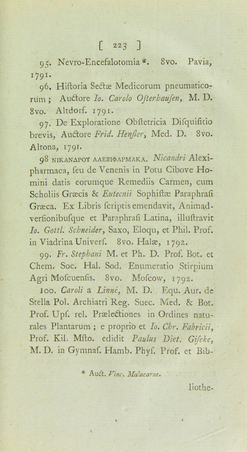 95* Nevro-Encefalotomia *. 8vo. Pavia, 1791* ' 96. Hlftoria Sedse Medicorum pneumatico- rum ; Audtore Jo. Carolo Ofterhaufen, M. D.- 8 VO. Altdorf. 1791. 97. De Exploratione Obftetricia Difqulfitlo brevis, Audtore Frid. Henjler^ Med. D. 8vo. Altona, 179J. 98 nikanapoy aaehk1)APMaka. Nicandri Alexi- pharmaca, feu de Venenis in Potu Cibove Ho- mini datis eorumque Remediis Carmen, cum Scholiis GrjBcis & Eutecnii Sophiftae Paraphrafi Grzeca. Ex Libris fcriptis emendavit, Animad- verlionibufque et Paraphrafi Latina, illuftravit lo. Gotti. Schneider, Saxo, Eloqu, et Phil. Prof, in Viadrina Univerf. 8vo. Hals, 1792. 99. Fr. Stephani M. et Ph. D. Prof. Bot, et Chem. Soc. Hal. Sod. Enumeratio Stirpium Agri Mofcuenfis. 8vo. Mofcow, 1792. 100. Car oil a Linne, M. D. Equ. Aur. dc Stella Pol. Archiatri Reg. Suec. Med. & Bot. Prof. Upf. rel. Prsleftiones in Ordines natu- rales Plantarum ; e proprio et lo. Chr. Fahricii, Prof. Kil. Mfto. edidit Faulus Diet. Gifeke, M. D. in Gymnaf. Hamb. Phyf. Prof, et Bib- * Au£l, Fine. Malacarne, \ liothe-