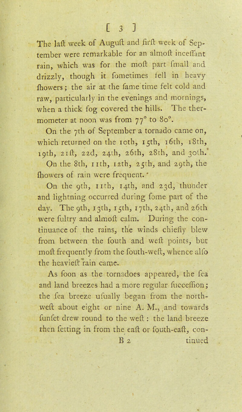 The ]aft week of Auguft and firfl week of Sep- tember were remarkable for an almoft inceffant rain, which was for the moft part fmall and drizzly, though it fometimes fell in heavy fhowers; the air at the fame time felt cold and raw, particularly in the evenings and mornings, when a thick fog covered the hills. The ther- mometer at noon was from 77° to 80°. On the 7th of September a tornado came on, which returned on the loth, 15th, i6th, 18th, 19th, 21 ft, 22d, 24th, 26th, 28th, and 30th.* On the 8th, nth, 12th, 25th, and 29th, the fliowers of rain were frequent.' On the 9th, nth, 14th, and 23d, thunder and lightning occurred during fome part of the day. The 9th, J3th, 15th, 17th, 24th, an^ 26th were fultry and almoft calm. During the con- tinuance of the rains, the winds chiefly blew from between the fouth and weft points, but moft frequently from the fouth-weft, whence alfo the heavieft'rain came. As foon as the tornadoes appeared, the fea and land breezes had a more regular fucceflion; the fea breeze ufually began from the north- weft about eight or nine A. M., .and towards funfet drew round to the weft : the land breeze then fetting in from the eaft or fouth-eaft, con- B 2 tinned