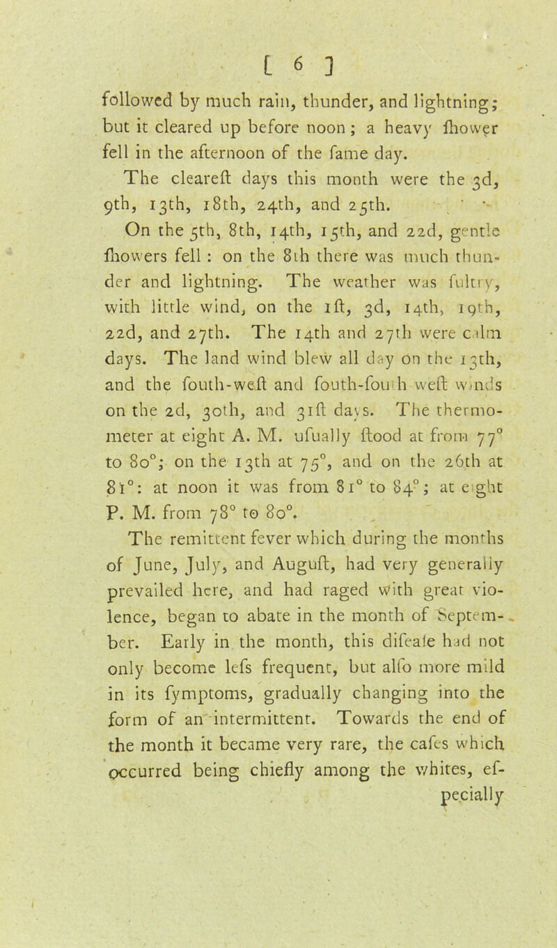 followed by much rain, thunder, and lightning; but it cleared up before noon; a heavy lliower fell in the afternoon of the fame day. The cleareft days this month were the 3d, 9th, 13th, i8th, 24th, and 25th. On the 5th, 8th, 14th, 15th, and 22d, gentle fliowers fell : on the 8ih there was much thun- der and lightning. The weather was fultiy, with little wind, on the ift, 3d, 14th, igth, 22d, and 27th. The 14th and 27th were cihn days. The land wind blevv all day on the 13th, and the fouth-we.ft and fouth-fou h weft winds on the 2d, 30th, and 31ft davs. The thermo- meter at eight A. M. ufually flood at from 77° to 80°; on the 13th at 75°, and on the 26th at 81°: at noon it was from 81° to 84°; at eight P. M. from 78° to 80°. The remittent fever which during the months of June, July, and Auguft, had very generally prevailed here, and had raged with great vio- lence, began to abate in the month of Septem-, ber. Early in the month, this difeale had not only become lefs frequent, but alfo more mild in its fymptoms, gradually changing into the form of an intermittent. Towards the end of the month it became very rare, the cafes which occurred being chiefly among the whites, ef- pecially