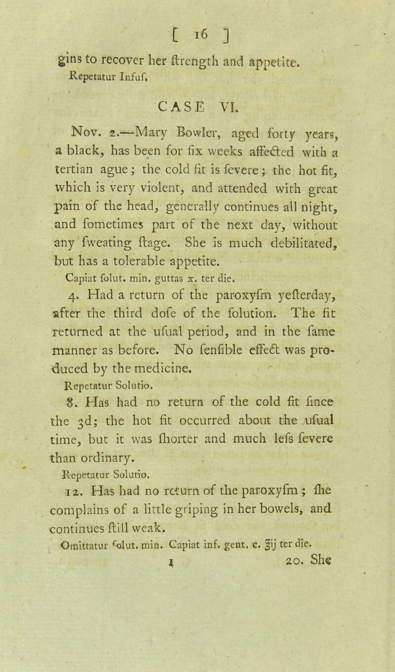 [ ] gins to recover her ftrength and appetite. Repetatur Infuf. CASE VI. Nov. 2.—Mary Bowler, aged forty years, ' a black, has been for fix weeks affedied with a tertian ague ; the cold fit is fcvere ; the hot fit, which is very violent, and attended with great pain of the head, generally continues all night, and fometimes part of the next day, without any' fvveating ftage. She is much debilitated, but has a tolerable appetite. Capiat folut. min. guttas x. ter die. 4. Had a return of the paroxyfm yefterday, after the third dofe of the folution. The fit returned at the ufual period, and in the fame manner as before. No fenfible effed was pro- duced by the medicine. Repetatur Solutio. 8. Has had no return of the cold fit fince the 3d; the hot fit occurred about the ufual time, but it was flrorter and much lefs fevere than ordinary. Repetatur Solutio. ■12. Has had no return of the paroxyfm ; flie complains of a little griping in her bowels, and continues ftill weak. Omittatur ^olut. min. Capiat inf. gent. c. |ij ter die.