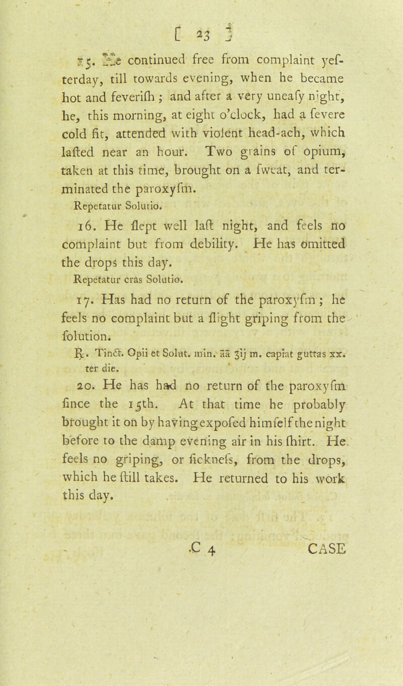 [ J 3:5. continued free from complaint yef- terday, till towards evening, when he became hot and feverilh ; and after a very uneafy night, he, this morning, at eight o’clock, had a fevere cold fit, attended with violent head-ach, which lafted near an hour. Two grains of opium, taken at this time, brought on a fwcat, and ter- minated the paroxyfm. Repetatur Solutio. 16. He flept well laft night, and feels no complaint but from debility. He has omitted the drops this day. Repetatur eras Solutio. 17. Has had no return of the paroxyfm ; he feels no complaint but a flight griping from the-'' folution. Tinft. Opii et Solut. min. 5a 3ij m. capiat guttas sx. ter die. 20. He has had no return of the paroxyfm fince the 15th. At that time he probably brought it on by havingexpofed himfelf the night before to the damp evening air in his fhirt. He. feels no griping, or ficknefs, from the drops, which he {till takes. He returned to his work this day. i .c 4 case