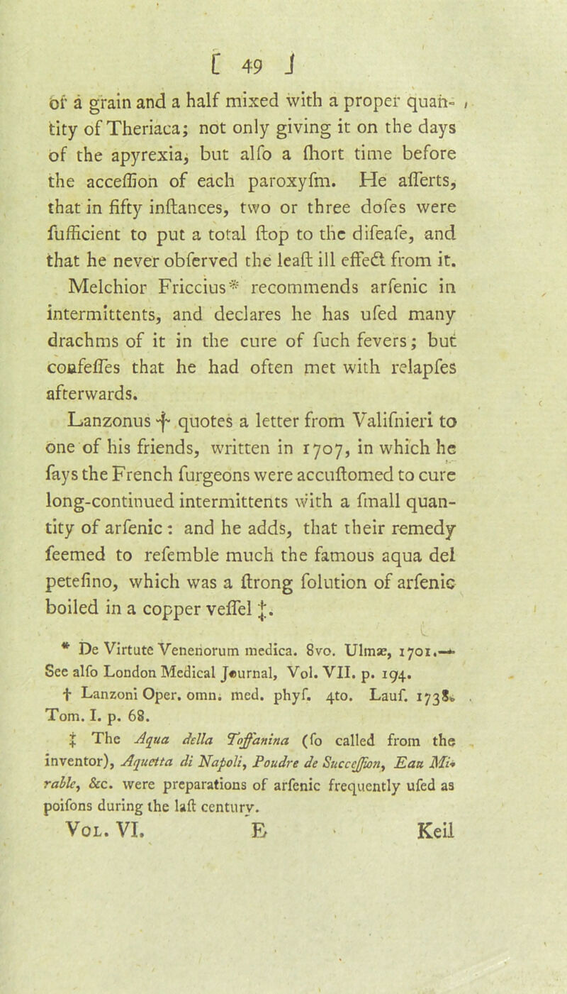 of a grain and a half mixed with a proper quah- , tity of Theriaca; not only giving it on the days of the apyrexia, but alfo a fliort time before the acceflion of each paroxyfm. He alTerts, that in fifty inftances, two or three dofes were fiifficient to put a total ftop to the difeafe, and that he never obferved the leaft ill efFeft from it. Melchior Friccius'* recommends arfenic in intermittents, and declares he has ufed many drachms of it in the cure of fuch fevers; but: coafefles that he had often met with relapfes afterwards. Lanzonus “f- quotes a letter from Valifnieri to one of his friends, written in 1707, in which he fays the French furgeons were accuftomed to cure long-continued intermittents with a finall quan- tity of arfenic: and he adds, that their remedy feemed to refemble much the famous aqua del petefino, which was a ftrong folution of arfenic boiled in a copper vefiTel * De Virtute Veneriorum medlca. 8vo. Ulmse, 1701.—** Sec alfo London Medical Journal, Vol. VII. p. 194. t Lanzoni Oper, omni med. phyf. 410. Lauf. 1738b Tom. I. p. 68. I The della Toffanina (fo called from the inventor), Aquetta di Napoli, Poudre de Succejjion, Eau Mi* ruble. See. were preparations of arfenic frequently ufed as poifons during the lall: century. VoL. VI. 'e Keil