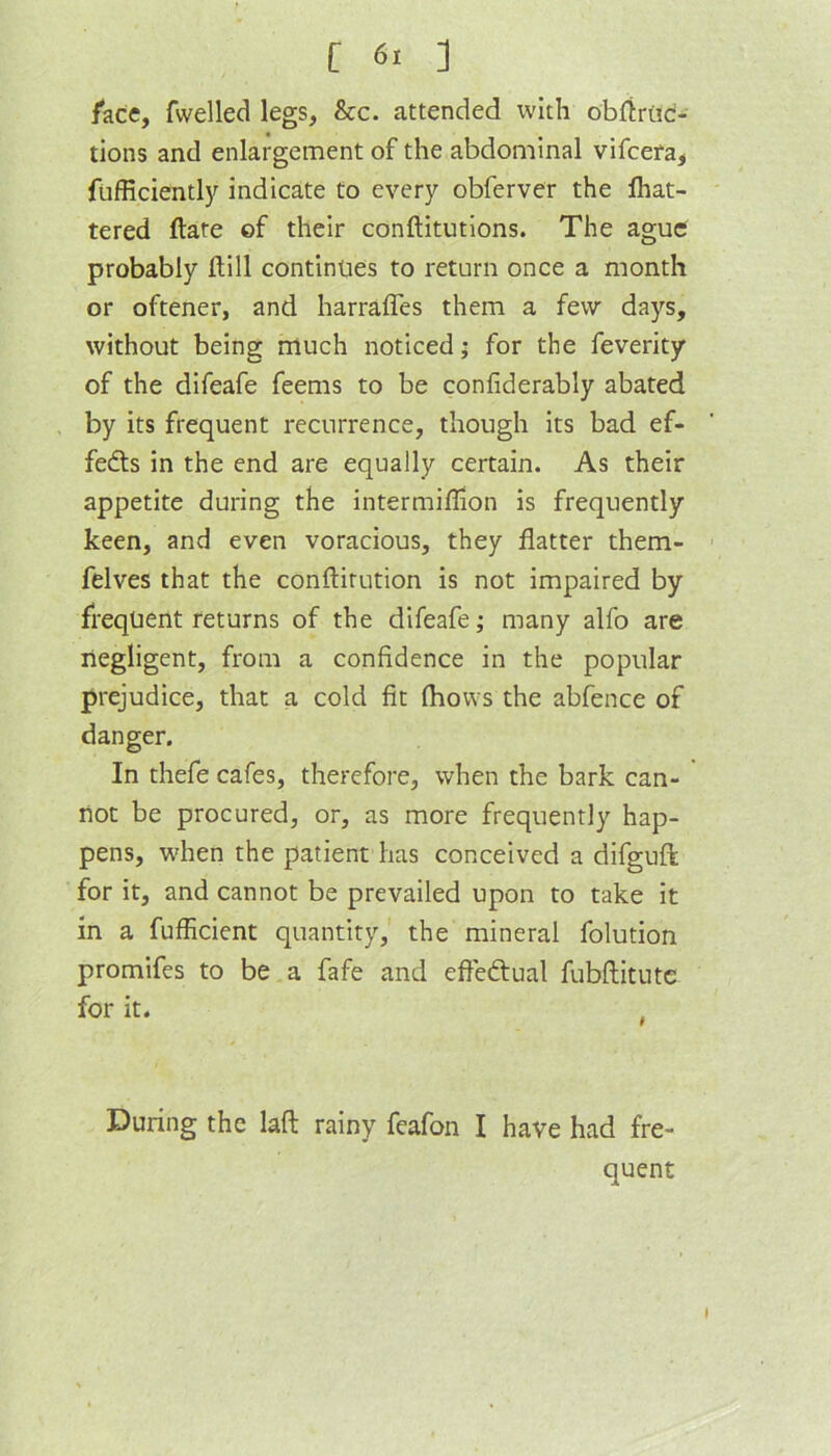 [ 6> ] /ace, fwelled legs, &c. attended with obfiriid- tions and enlargement of the abdominal vifcefa, fufRcientlj'^ indicate to every obferver the Ihat- tered ftate of their conftitutions. The ague probably ftill continues to return once a month or oftener, and harraffes them a few days, without being much noticed; for the feverity of the difeafe feems to be confiderably abated , by its frequent recurrence, though its bad ef- fects in the end are equally certain. As their appetite during the intermiflion is frequently keen, and even voracious, they flatter them- felves that the conftirution is not impaired by frequent returns of the difeafe; many alfo are negligent, from a confidence in the popular prejudice, that a cold fit fliows the abfence of danger. In thefe cafes, therefore, when the bark can- not be procured, or, as more frequently hap- pens, wben the patient has conceived a difguft for it, and cannot be prevailed upon to take it in a fufficient quantity, the mineral folution promifes to be a fafe and efleftual fubftitutc for it. During the laft rainy feafon I have had fre- quent