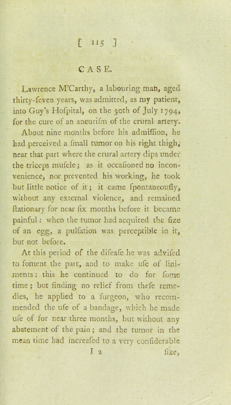 CASE. ' Lawrence McCarthy, a labouring mah, aged thlrty-fe,ven years, was admitted, as my patient, into Guy’s Hofpital, on the 30th of July 1794, for the cure of an aneurifm of the crural artery. About nine months before his admiffion, he had perceived a fmall tumor on his right thigh, near that part where the crural artery dips under the triceps mufcle; as it occafioned no incon- venience, nor prevented his working, he took but little notice of it; it came fpontaneoufly, without any external violence, and remained ftationary for near fix months before it became painful: when the tumor had acquired the fize of an egg, a pulfation was perceptible in it, but not before. At this period of the difeafe he was advifed to foment the part, and to make ufe of lini- ments : this he continued to do for fome time ; but finding no relief from thefe reme- dies, he applied to a furgeon, who recom- mended the ufe of a bandage, which he made ufe of for near three months, but without any abatement of the pain ; and the tumor in the mean time had increafed to a very confiderablc I a fize,