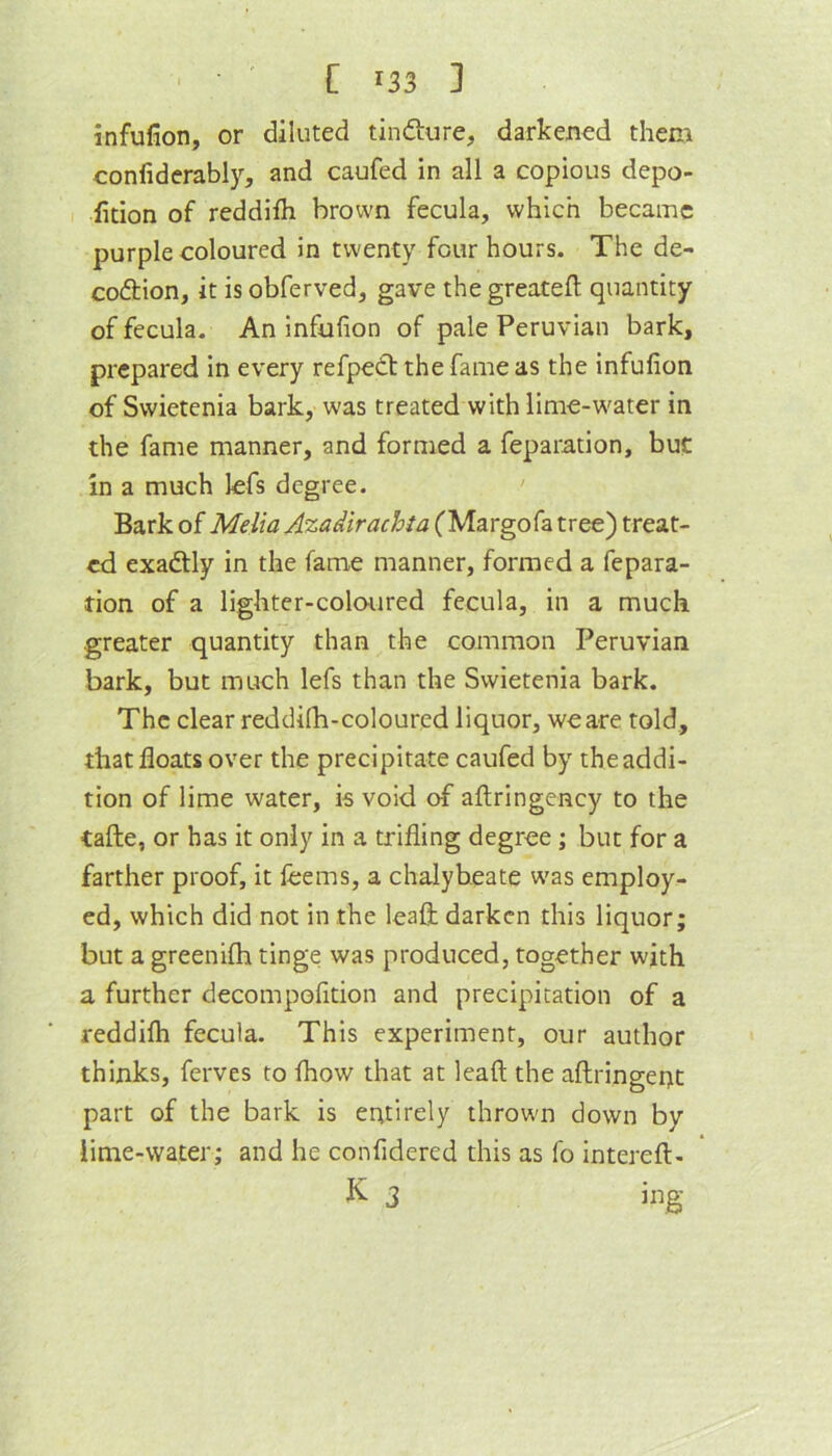 infulion, or diluted tinfture, darkened them confiderably, and caufed in all a copious depo- iition of reddifli brown fecula, which became purple coloured in twenty four hours. The de- coftion, it is obferved, gave the greatefl; quantity of fecula- An infufion of pale Peruvian bark, prepared in every refpedtthefameas the infufion of Swietenia bark, was treated with lime-W'ater in the fame manner, and formed a feparation, but in a much lefs degree. Bark of Melia Azadirachta (Margofa tree) treat- ed exactly in the fame manner, formed a fepara- tion of a lighter-coloured fecula, in a much greater quantity than the common Peruvian bark, but much lefs than the Swietenia bark. The clear reddifh-coloured liquor, weare told, that floats over the precipitate caufed by the addi- tion of lime water, is void of aftringency to the tafte, or has it only in a trifling degree; but for a farther proof, it fcems, a chalybeate was employ- ed, which did not in the leafl; darken this liquor; but a greenifh tinge was produced, together with a further decompofition and precipitation of a reddifli fecula. This experiment, our author thinks, ferves to fhow that at lead the aflringept part of the bark is entirely thrown down by lime-water; and he confidered this as fo intereft- K 3 ing