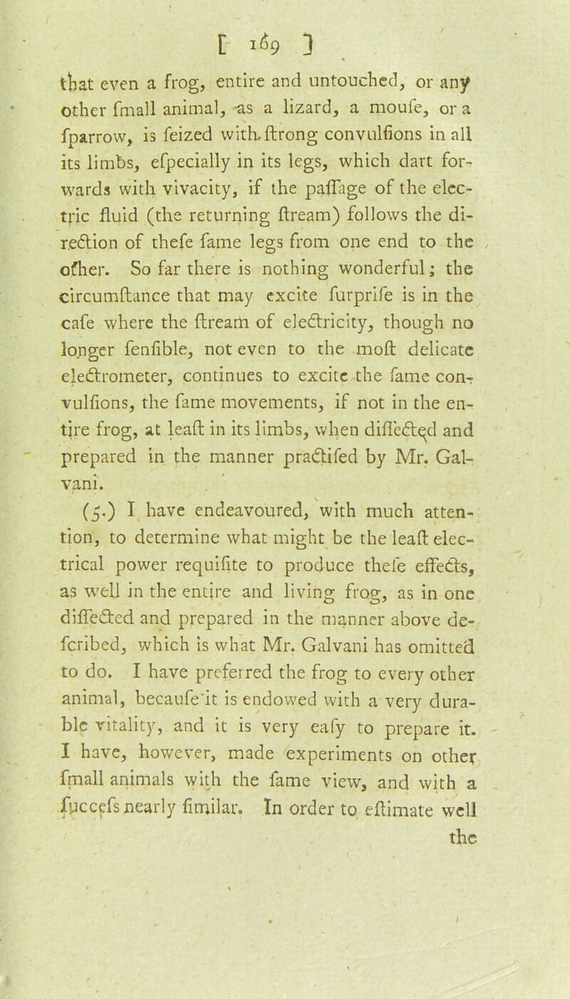 [ i(S9 ] tliat even a frog, entire and untouched, or any other fmall animal, -as a lizard, a moufe, or a fparrow, is feized witkftrong convulfions in all its limbs, efpecially in its legs, which dart for- w'ards with vivacity, if the palTage of the elec- tric fluid (the returning flream) follows the di- r.edlion of thefe fame legs from one end to the , ofher. So far there is nothing wonderful; the circumftance that may excite furprife is in the cafe where the flream of eleftricity, though no longer fenflble, not even to the moft delicate eledlrometer, continues to excite the fame com vulfions, the fame movements, if not in the en- tire frog, at leaft in its limbs, when difledlqd and prepared in the manner pradtifed by Mr. Gal- van i. (5.) I have endeavoured, with much atten- tion, to determine what might be the leaft elec- trical power requifite to produce thefe effedls, as well in the entire and living frog, as in one diflfedted and prepared in the manner above de- feribed, which is what Mr. Galvani has omitted to do. I have preferred the frog to every other animal, becaufe'it is endowed with a very dura- ble vitality, and it is very eafy to prepare it. - I have, however, made experiments on other fmall animals with the fame view, and with a fpccefs nearly fimilar. In order to, eftimate well the