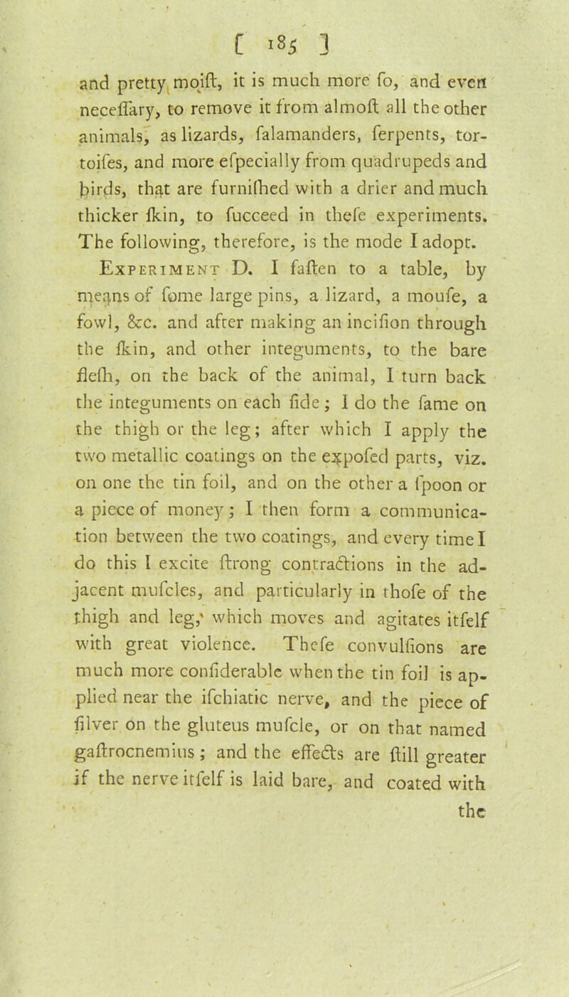 [ >85 3 and pretty, mqift, it is much more fo, and evert neceflary, to remove it from almoft all the other animals^ as lizards, falamanders, ferpents, tor- toifes, and more efpecially from quadrupeds and birds, thr|t are furnilhed with a drier and much thicker Ikin, to fucceed in thele experiments. The following, therefore, is the mode I adopt. Experiment D. I fallen to a table, by met],ns of fume large pins, a lizard, a moufe, a fowl, &c. and after making an incifion through the Ikin, and other integuments, to the bare delli, on the back of the animal, 1 turn back the integuments on each fide; 1 do the fame on the thigh or the leg; after which I apply the two metallic coatings on the eifpofed parts, viz. on one the tin foil, and on the other a fpoon or a piece of money; I then form a communica- tion between the two coatings, and every time I do this I excite ftrong contradions in the ad- jacent mufcles, and particularly in thofe of the thigh and leg,' which moves and agitates itfelf with great violence. Thefe convulfions are much more confiderable when the tin foil is ap- plied near the ifchiatic nerve, and the piece of filver on the gluteus mufcle, or on that named gaftrocnemius; and the effeds are Hill greater if the nerve itfelf is laid bare, and coated with