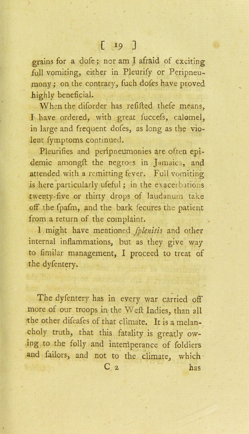 [ *9 ] grains for a dofe; nor am I afraid of exciting full vomiting, either in Pleurify or Peripneu- mony; on the contrary, fuch dofes have proved highly beneficial. When the diforder has refilled thefe means, I have ordered, with great fuccefs, calomel, in large and frequent dofes, as long as the vio- lent fymptoms continued. Pleurifies and peripneumonies are often epi- demic amongft the negroes in Jamaica, and attended with a remitting fever. Full vomiting is here particularly ufeful; in the exacerbations twenty-five or thirty drops of laudanum take off the fpafm, and the bark fecures the patient from a return of the complaint. 1 might have mentioned fplenitis and other internal inflammations, but as they give way to fimilar management, I proceed to treat of the dyfentery*. The dyfentery has in every war carried off* more of our troops in the Well Indies, than all the other difeafes of that climate. It is a melan- choly truth, that this fatality is greatly ow- ing to the folly and interriperance of foldiers and failors, and not to the climate, which C 2 has