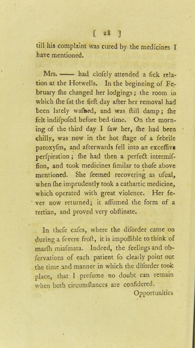 till his complaint was cured by the medicines I have mentioned. Mrs. --' had clofely attended a (ick rela- tion at the Hotwells. In the beginning of Fe- bruary (he changed her lodgings; the room in which (he fat the firft day after her removal had been lately wafhed, and was ftill damp; (he felt indifpofed before bed-time. On the morn- ing of the third day I faw her, (he had been chilly, was now in the hot (lage of a febrile paroxyfm, and afterwards fell into an exceffive perfpiration; (he had then a perfedt intermif- (ion, and took medicines fimilar to thofe above * mentioned. She feemed recovering as ufual, when (he imprudently took a cathartic medicine, which operated with great violence. Her fe- ver now returned; it aflumed the form of a tertian, and proved very obftinate. In thefe cafes, where the diforder came on during a fevere froft, it is impoffible to think of marfh miafmata. Indeed, the feelings and ob- fervations of each patient fo clearly point out the time and manner in which the diforder took place, that I prefume no doubt can remain when both circumftances are confidered. Opportunities