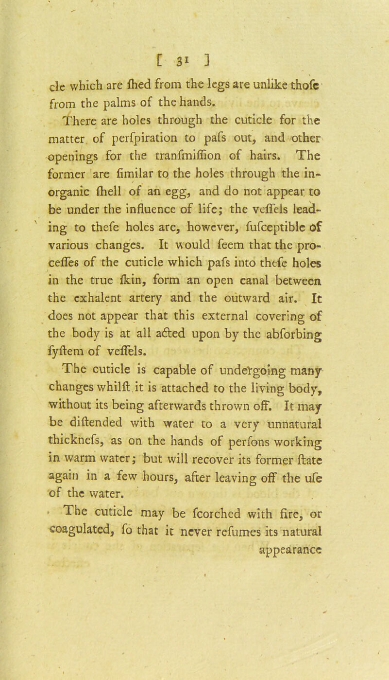cle which are fhed from the legs are unlike thofc from the palms of the hands. There are holes through the cuticle for the matter of perfpiration to pafs out, and other openings for the tranfmiffion of hairs. The former are (imilar to the holes through the in- organic (hell of an egg, and do not appear to be under the influence of life; the vefleis lead- ing to thefe holes are, however, fufceptiblc of various changes. It would feem that the pro- cefles of the cuticle which pafs into thefe holes in the true (kin, form an open canal between the exhalent artery and the outward air. It does not appear that this external covering of the body is at all afted upon by the abforbing fyftem of vefleis. The cuticle is capable of undergoing many changes whilft it is attached to the living body, without its being afterwards thrown off. It may be diftended with water to a very unnatural thicknefs, as on the hands of perfons working in warm water; but will recover its former ftate again in a few hours, after leaving off the ufe of the water. . The cuticle may be fcorched with fire, or coagulated, fo that it never refumes its natural appearance
