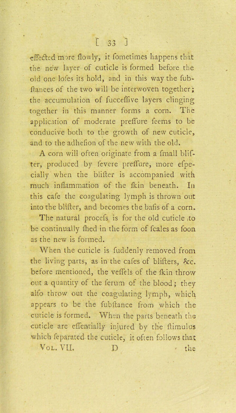 effected more flowly, it fometimes happens that the new layer of cuticle is formed before the old one lofes its hold, and in this way the fub- ftances of the two will be interwoven together; the accumulation of fucceflive layers clinging together in this manner forms a corn. The application of moderate preffure feems to be conducive both to the growth of new cuticle, and to the adhelion of the new with the old. A corn will often originate from a fmall blif- ter, produced by fevere preffure, more efpe- cially when the blifter is accompanied with much inflammation of the fldn beneath. In this cafe the coagulating lymph is thrown out into the blifter, and becomes the balls of a corn. The natural procefs is for the old cuticle ,to be continually fhed in the form of feales as foon as the new is formed. When the cuticle is fuddenly removed from the living parts, as in the cafes of blifters, flee, before mentioned, the veffels of the fldn throw out a quantity of the ferum of the blood; they alfo throw out the coagulating lymph, which appears to be the fubftance from which the cuticle is formed. When the parts beneath the cuticle are effentially injured by the ftimulus which feparated the cuticle, it often follows that Vol. VII. D ' the