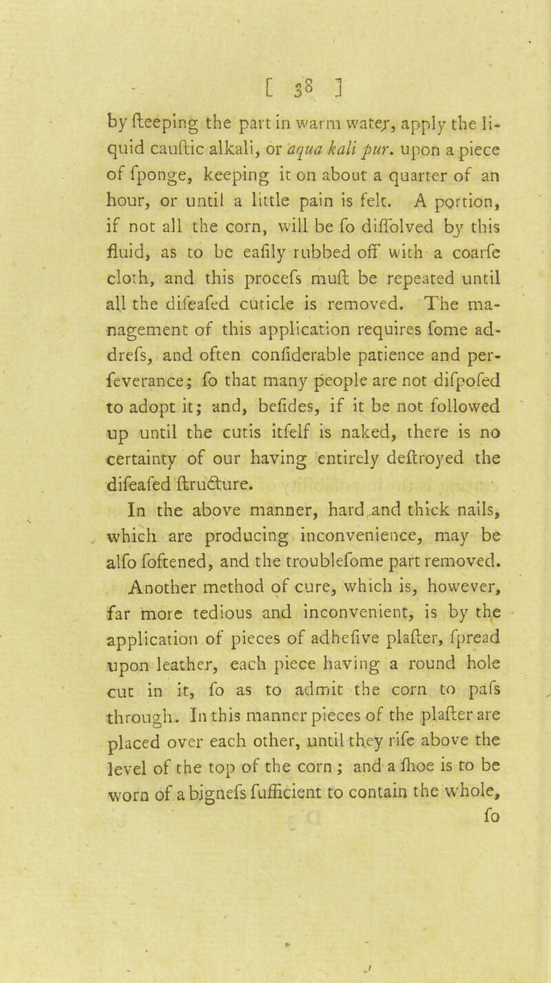 by (leeping the part in warm watejr, apply the li- quid cauftic alkali, or aqua kali pur. upon a piece of fponge, keeping it on about a quarter of an hour, or until a little pain is felt. A portion, if not all the corn, will be fo diflolved by' this fluid, as to be eafily rubbed off with a coarfe cloth, and this procefs mud be repeated until all the difeafed cuticle is removed. The ma- nagement of this application requires fome ad- drefs, and often conliderable patience and per- feverance; fo that many people are not difpofed to adopt it; and, befides, if it be not followed up until the cutis itfelf is naked, there is no certainty of our having entirely deftroyed the difeafed ftrudture. In the above manner, hard^nd thick nails, which are producing inconvenience, may be alfo foftened, and the troublefome part removed. Another method of cure, which is, however, far more tedious and inconvenient, is by the application of pieces of adhefive plafter, fpread upon leather, each piece having a round hole cut in it, fo as to admit the corn to pafs through. In this manner pieces of the plafter are placed over each other, until they rife above the level of the top of the corn ; and a fhoe is to be worn of abignefsfufflcient to contain the whole, fo