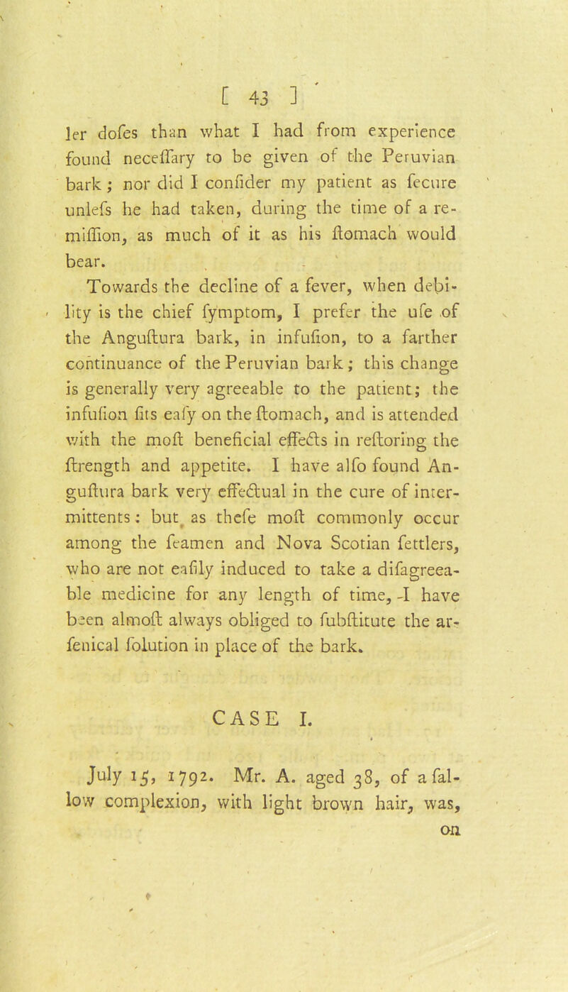 ler dofes than what I had from experience found neceftary to be given of the Peruvian bark ; nor did I confider my patient as fecure unlefs he had taken, during the time of a re- miffion, as much of it as his ftomach would bear. Towards the decline of a fever, when delft- - lity is the chief fymptom, I prefer the ufe of the Anguftura bark, in infufion, to a farther continuance of the Peruvian bark; this change is generally very agreeable to the patient; the infufion fits eafy on the ftomach, and is attended with the moft beneficial effects in reftoring the ftrength and appetite. I have alfo found An- guftura bark very effectual in the cure of inter- mittents: but as thefe moft commonly occur among the fcamen and Nova Scotian fettlers, who are not eafily induced to take a difagreea- ble medicine for any length of time, -I have been almoft always obliged to fubftitute the ar- fenical folution in place of the bark. CASE I. July 15, 1792. Mr. A. aged 38, of a fal- low complexion, with light brown hair, was, on