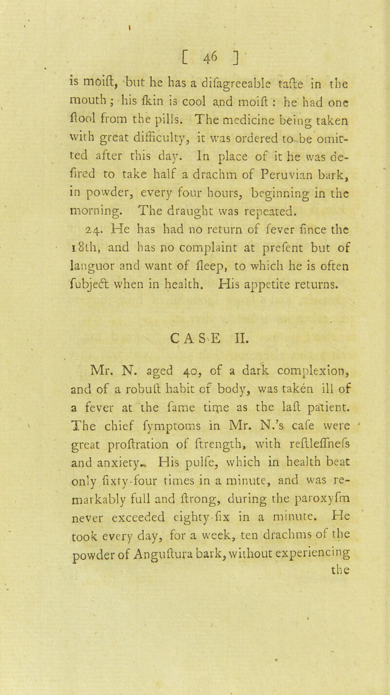 C 46 ] is moift, but he has a difagreeable tafte in the mouth ; his fkin is cool a,nd moift : he had one ftool from the pills. The medicine being taken with great difficulty, it was ordered to be omit- ted after this day. In place of it he was de- fired to take half a drachm of Peruvian bark, in powder, every four hours, beginning in the morning. The draught was repeated. 2,4. He has had no return of fever fince the 18th, and has no complaint at prefent but of languor and want of fleep, to which he is often fubjedt when in health. His appetite returns. C A S'E II. Mr. N. aged 40, of a dark complexion, and of a robuft habit of body, was taken ill of a fever at the fame tirpe as the laft patient. The chief fymptoms in Mr. N.’s cafe were • great proftration of ftrength, with reftleflhefs and anxiety.. His pulfe, which in health beat only fixry-four times in a minute, and was re- markably full and ftrong, during the paroxyfm never exceeded eighty-fix in a minute. He took every day, for a week, ten drachms of the powder of Anguftura bark, without experiencing the