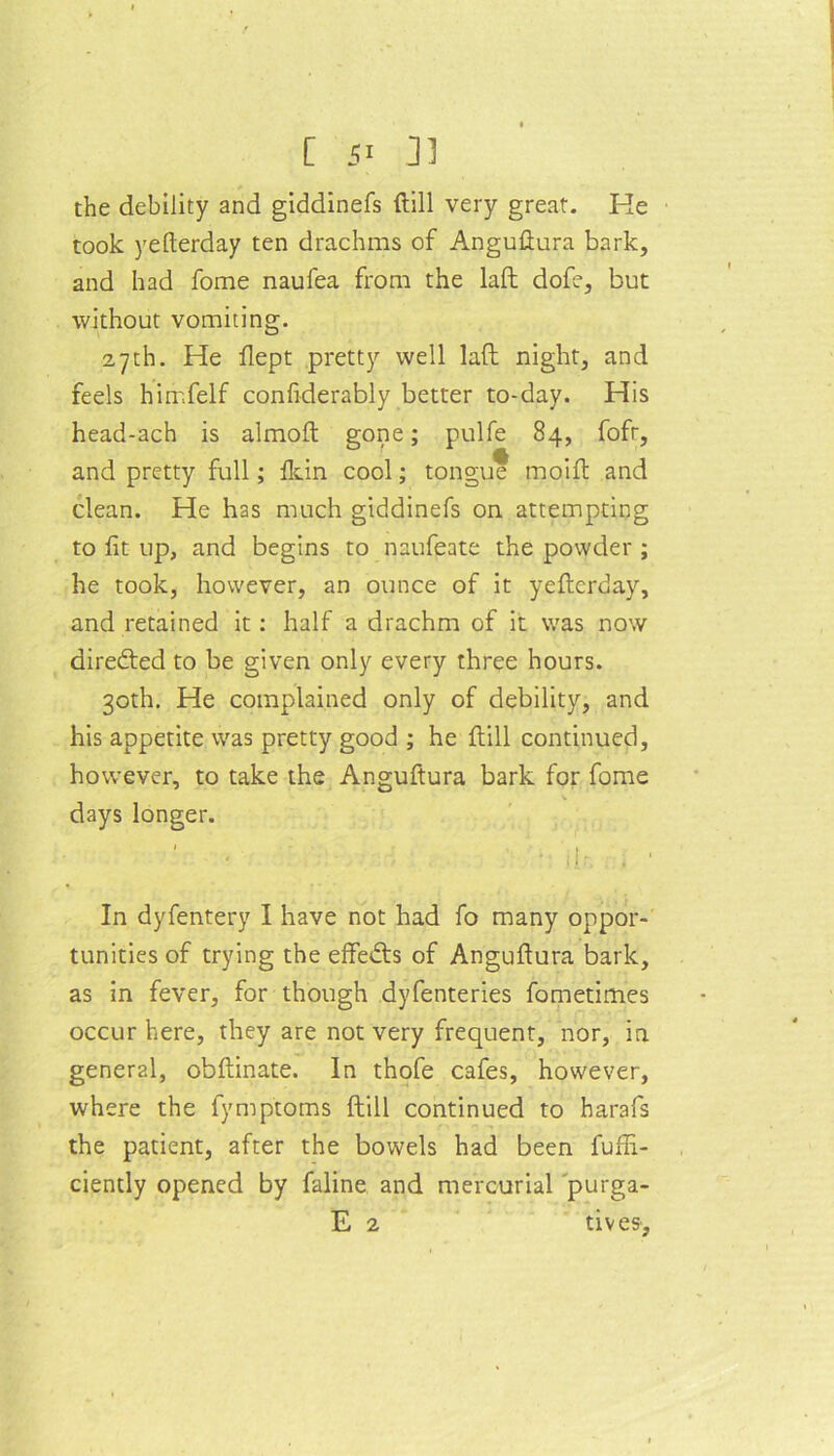 the debility and giddinefs dill very great. He took yefterday ten drachms of Anguftura bark, and had fome naufea from the laft dofe, but without vomiting. 27th. He dept pretty well laft night, and feels himfelf confiderably better to-day. His head-ach is almoft gone; pulfe 84, fofr, and pretty full; flcin cool; tongu? moift and clean. He has much giddinefs on attempting to fit up, and begins to naufeate the powder ; he took, however, an ounce of it yefterday, and retained it: half a drachm of it was now directed to be given only every three hours. 30th. He complained only of debility, and his appetite was pretty good ; he ft ill continued, however, to take the Anguftura bark for fome days longer. ' • if. . 1 In dyfentery I have not had fo many oppor- tunities of trying the effects of Anguftura bark, as in fever, for though dyfenteries fometimes occur here, they are not very frequent, nor, in general, obftinate. In thofe cafes, however, where the fymptoms (till continued to harafs the patient, after the bowels had been fuffi- ciently opened by faline and mercurial purga- E 2 tives.