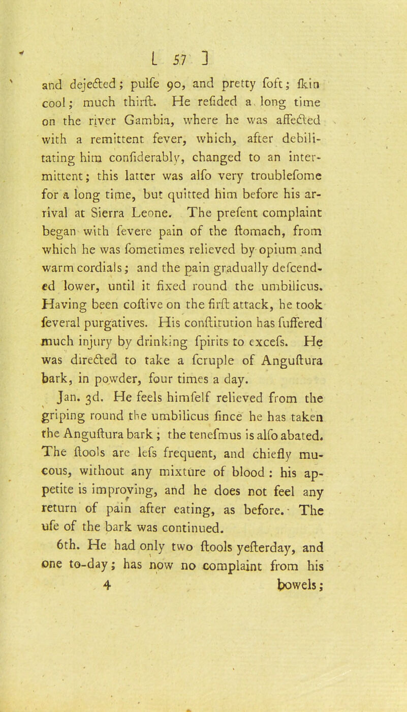 and dejecded; pulfe 90, and pretty foft; fkin cool; much third. He refided a long time on the river Gambia, where he was affeded with a remittent fever, which, after debili- tating him confiderabhq changed to an inter- mittent; this latter was alfo very troublefome for a long time, but quitted him before his ar- rival at Sierra Leone. The prefent complaint began with fevere pain of the domach, from which he was fometimes relieved by opium and warm cordials; and the pain gradually defend- ed lower, until it fixed round the umbilicus. Having been codive on the fil'd attack, he took feveral purgatives. His conditution has differed much injury by drinking fpirits to excefs. He was direded to take a fcruple of Angudura bark, in powder, four times a day. Jan. 3d. He feels himfelf relieved from the griping round the umbilicus fince he has taken the Angudura bark ; the tenefmus is alfo abated. The dools are lefs frequent, and chiefly mu- cous, without any mixture of blood : his ap- petite is improving, and he does not feel any return of pain after eating, as before.- The ufe of the bark was continued. 6th. He had only two dools yederday, and one to-day; has now no complaint from his 4 bowels;