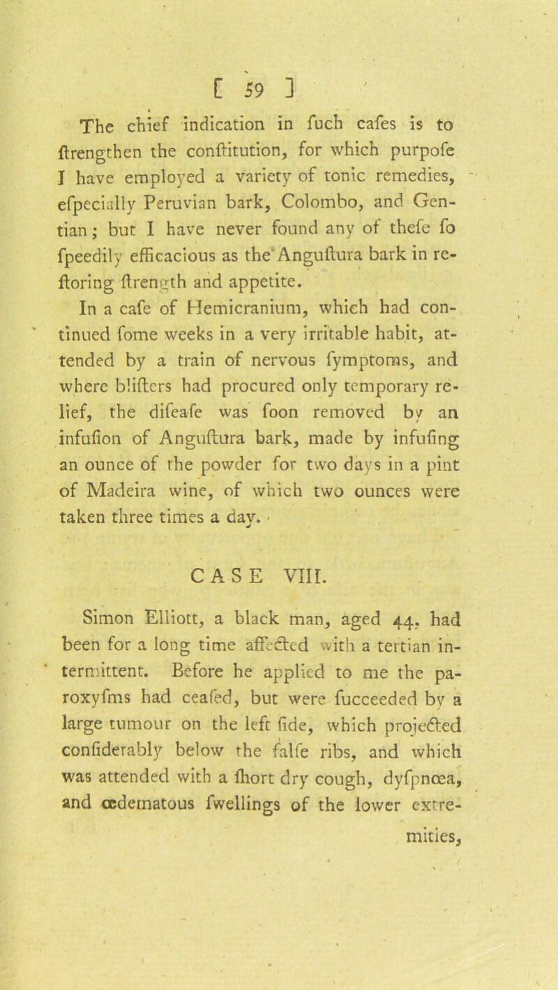 The chief indication in fuch cafes is to ftrengthen the conftitution, for which purpofe I have employed a variety of tonic remedies, efpecially Peruvian bark, Colombo, and Gen- tian ; but I have never found any of thefe fo fpeedily efficacious as the' Anguftura bark in re- ftoring ftrength and appetite. In a cafe of Hemicranium, which had con- tinued fome weeks in a very irritable habit, at- tended by a train of nervous fymptoms, and where blifters had procured only temporary re- lief, the difeafe was foon removed by an infufion of Anguftura bark, made by infufing an ounce of the powder for two days in a pint of Madeira wine, of which two ounces were taken three times a dav. • J CASE VIII. Simon Elliott, a black man, aged 44, had been for a long time affedted with a tertian in- termittent. Before he applied to me the pa- roxyfms had ceafed, but were fucceeded bv a large tumour on the left fide, which projedted confiderably below the falfe ribs, and which was attended with a fliort dry cough, dyfpnoea, and cedematous fwellings of the lower extre- mities,