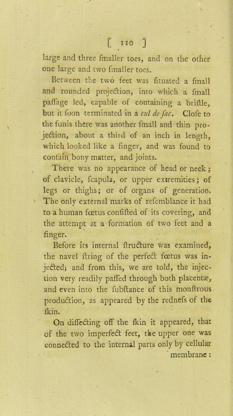 [ ”0 ] » large and three fmaller toes, and on the other one large and two fmaller toes. Between the two feet was fituated a fmall and rounded projection, into which a fmall paffage led, capable of containing a brittle, but it foon terminated in a cul de fac. Clofe to the funis there was another fmall and thin pro- jection, about a third of an inch in length, which looked like a finger, and was found to contain bony matter, and joints. There was no appearance of head or neck; of clavicle, fcapula, or upper extremities; of legs or thighs; or of organs of generation. ' The only external marks of refemblance it had to a human foetus confifted of its covering, and the attempt at a formation of two feet and a finger. Before its internal ftruCture was examined, the navel firing of the perfeCl foetus was in- jected; and from this, we are told, the injec- tion very readily paffed through both placenta, and even into the fubftance of this monftrous. production, as appeared by the rednefs of the fkin. On diffcCting off the fkin it appeared, that of the two imperfeCt feet, the upper one was connected to the internal parts only by cellular membrane: