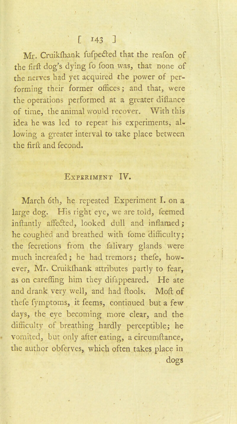 Mr. Cruikfhank fufpe&ed that the reafon of the firft dog’s dying fo foon was, that none of the nerves had yet acquired the power of per- forming their former offices; and that, were the operations performed at a greater diftance of time, the animal would recover. With this t idea he was led to repeat his experiments, al- lowing a greater interval to take place between the firft and fecond. Experiment IV. March 6th, he repeated Experiment I. on a large dog. His right eye, we are told, leemed inftantly affedted, looked dull and inflamed; he coughed and breathed with fome difficulty; the fecretions from the falivary glands were much increafed; he had tremors; thefe, how- ever, Mr. Cruikfhank attributes partly to fear, as on careffing him they difappeared. He ate and drank very well, and had ftools. Moft of thefe fymptoms, it feems, continued but a few days, the eye becoming more clear, and the difficulty of breathing hardly perceptible; he vomited, but only after eating, a circumftance, the author obferves, which often takes place in dogs