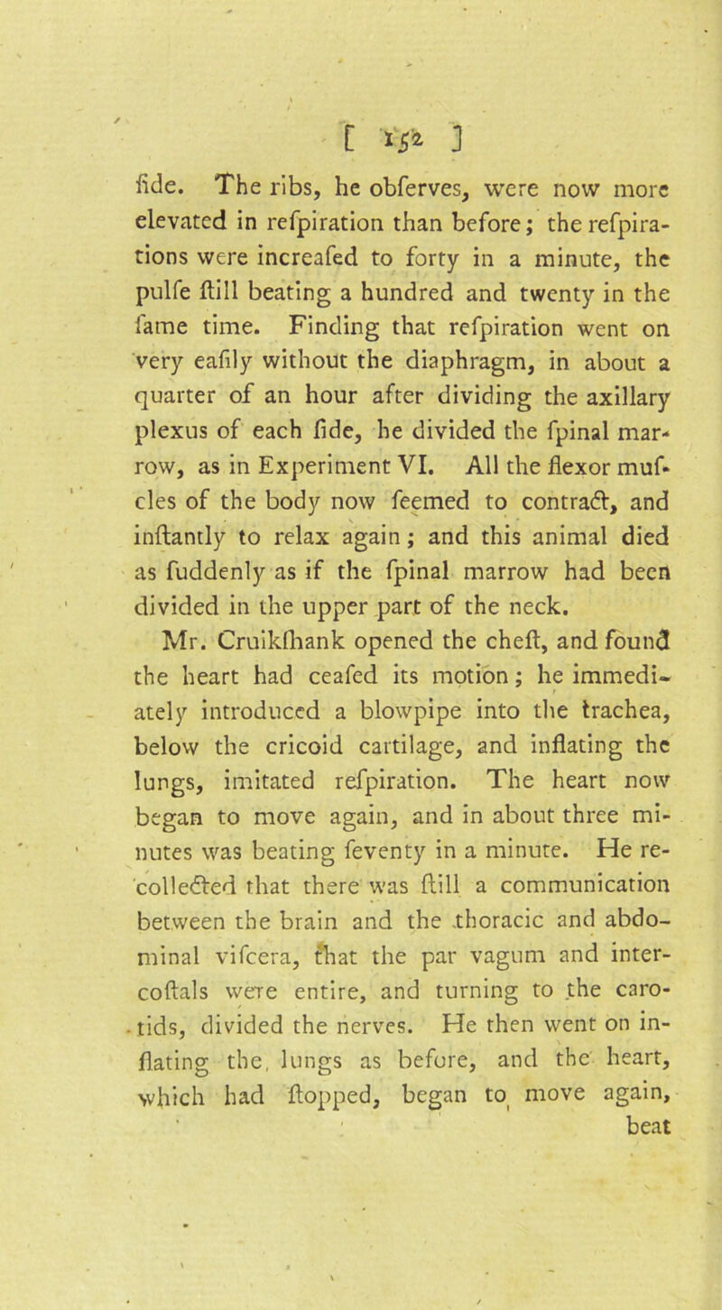 fide. The ribs, he obferves, were now more elevated in refpiration than before; the refpira- tions were increafed to forty in a minute, the pulfe ftill beating a hundred and twenty in the lame time. Finding that refpiration went on very eafily without the diaphragm, in about a quarter of an hour after dividing the axillary plexus of each fide, he divided the fpinal mar- row, as in Experiment VI. All the flexor muf- cles of the body now feemed to contract, and \ inftantly to relax again ; and this animal died as fuddenly as if the fpinal marrow had been divided in the upper part of the neck. Mr. Cruikfhank opened the cheft, and found the heart had ceafed its motion; he immedi- ately introduced a blowpipe into the trachea, below the cricoid cartilage, and inflating the lungs, imitated refpiration. The heart now began to move again, and in about three mi- nutes was beating feventy in a minute. He re- collected that there was ftill a communication between the brain and the .thoracic and abdo- minal vifeera, that the par vagum and inter- coftals were entire, and turning to the caro- tids, divided the nerves. He then went on in- flating the, lungs as before, and the heart, which had flopped, began to move again, beat