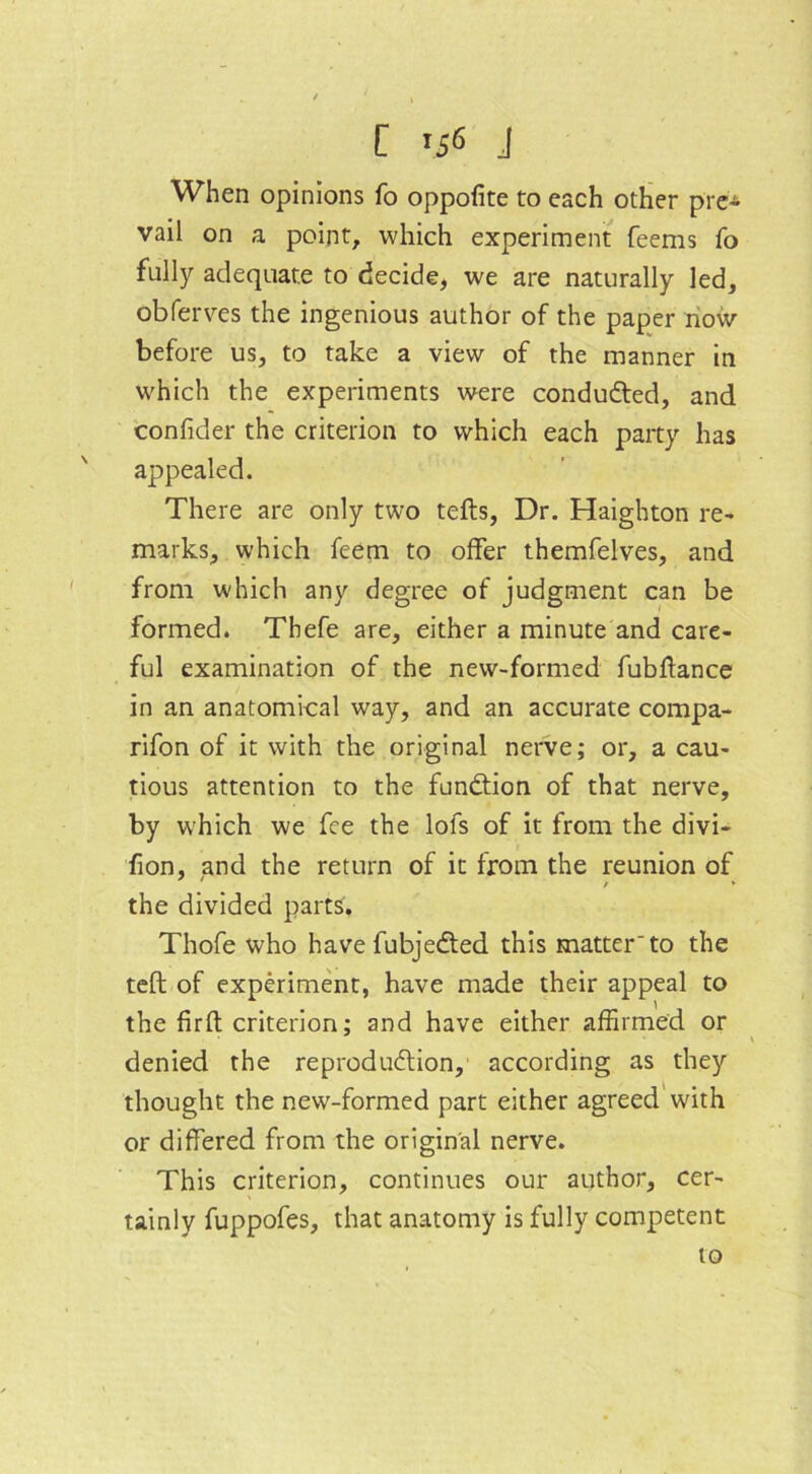 When opinions fo oppofite to each other pre* vail on a point, which experiment feems fo fully adequate to decide, we are naturally led, obferves the ingenious author of the paper now before us, to take a view of the manner in which the experiments were conduced, and confider the criterion to which each party has appealed. There are only two tefts, Dr. Haighton re- marks, which feem to offer themfelves, and from which any degree of judgment can be formed. Thefe are, either a minute and care- ful examination of the new-formed fubftance in an anatomical way, and an accurate compa- rifon of it with the original nerve; or, a cau- tious attention to the function of that nerve, by which we fee the lofs of it from the divi- fion, and the return of it from the reunion of / *• the divided parts, Thofe who have fubjedted this matter'to the teft of experiment, have made their appeal to the firft criterion; and have either affirmed or denied the reproduction, according as they thought the new-formed part either agreed with or differed from the original nerve. This criterion, continues our author, cer- tainly fuppofes, that anatomy is fully competent