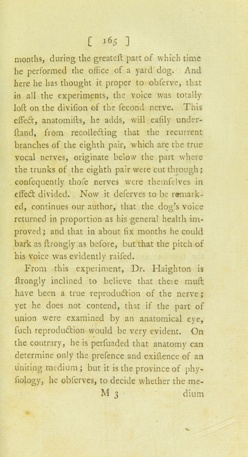 [ *65 ] months, during the greateft part of which time lie performed the office of a yard dog. And here he has thought it proper to obferve, that in all the experiments, the voice was totally loft on the divifion of the fecond nerve. This effeCt, anatomifts, he adds, will eafily under- ftand, from recolleCting that the recurrent branches of the eighth pair, which are the true vocal nerves, originate below the part where the trunks of the eighth pair were cut through; confequently thofe nerves were themfelves in effeCt divided. Now it deferves to be remark- ed, continues our author, that the dog’s voice returned in proportion as his general health im- proved ; and that in about fix months he could bark as ftrongly as before, but that the pitch of his voice was evidently raifed. From this experiment, Dr. Haighton is ftrongly inclined to believe that theie mull have been a true reproduction of the nerve; yet he does not contend, that if the part of union were examined by an anatomical eye, fuch reproduction would be very evident. On the contrary, he is perfuaded that anatomy can determine only the prefence and exiftence of an uniting medium ; but it is the province of phy- fiology, he oblerves, to decide whether the me-