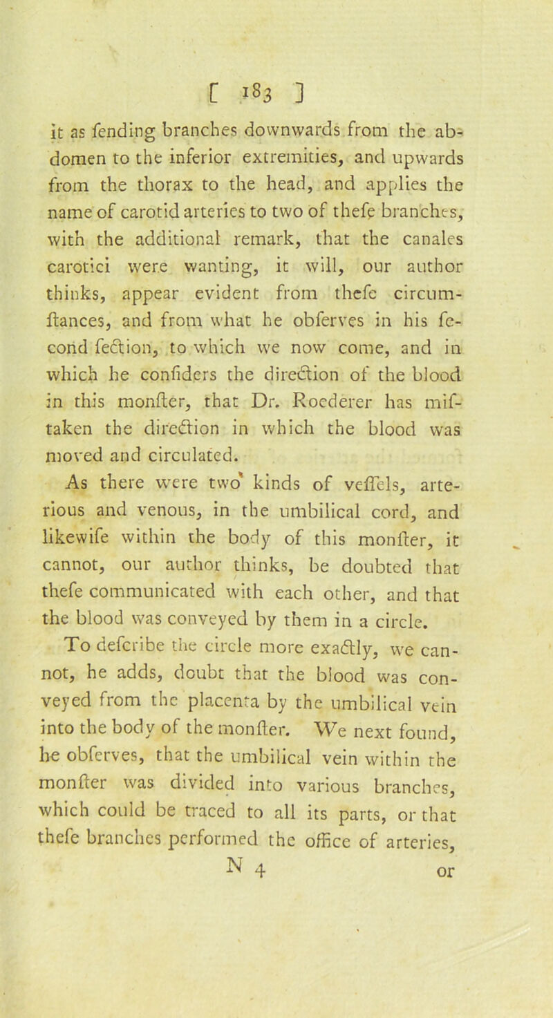 it as fending branches downwards from the ab- domen to the inferior extremities, and upwards from the thorax to the head, and applies the name of carotid arteries to two of thefe branches, with the additional remark, that the canales carotici were wanting, it will, our author thinks, appear evident from thefe circum- ftances, and from what he obferves in his fe- cond fection, to which we now come, and in which he confiders the direction of the blood in this monfter, that Dr. Roederer has mif- taken the direction in which the blood was moved and circulated. As there were two' kinds of vc-flels, arte- rious and venous, in the umbilical cord, and likewife within the body of this monfter, it cannot, our author thinks, be doubted that thefe communicated with each other, and that the blood was conveyed by them in a circle. To defcribe the circle more exadly, we can- not, he adds, doubt that the blood was con- veyed from the placenta by the umbilical vein into the body of the monfter. We next found, he obferves, that the umbilical vein within the monfter was divided into various branches, which could be traced to all its parts, or that thefe branches performed the office of arteries, N 4 or