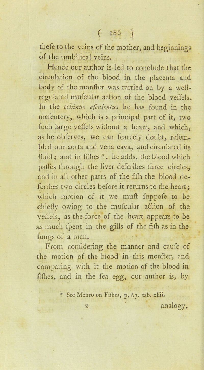 thefe to the veins of the mother, and beginnings of the umbilical veins. Hence our author is led to conclude that the circulation of the blood in the placenta and body of the monfter was carried on by a well- regulated mufcular adion of the blood veffels. In the echinus efculentus he has found in the mefentery, which is a principal part of it, two fuch large veffels without a heart, and which, as he obferves, we can fcarcely doubt, refem- bled our aorta and vena cava, and circulated its fluid ; and in fifhes *, he adds, the blood which paffes through the liver deferibes three circles, and in all other parts of the fifla the blood de- feribes two circles before it returns to the heart; which motion of it we mult fuppofe to be chiefly owing to the mufcular adion of the veffels, as the force of the heart appears to be as much fpent in the gills of the fifh as in the lungs of a man. From confidering the manner and caufe of the motion of the blood in this monfter, and comparing with it the motion of the blood in fifnes, and in the fea egg, our author is, by * See Monro on Fifties, p. 67. tab. xliii. z analogy.