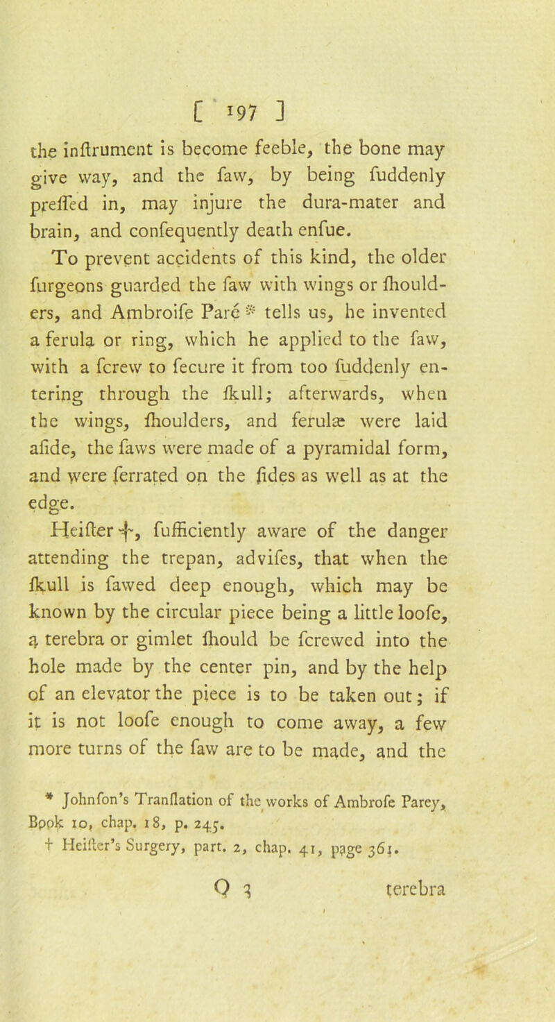 [ *97 ] the inftrument is become feeble, the bone may- give way, and the faw, by being fuddenly prelTed in, may injure the dura-mater and brain, and confequently death enfue. To prevent accidents of this kind, the older furgeons guarded the faw with wings or Ihould- ers, and Ambroife Pare ® tells us, he invented a ferula or ring, which he applied to the faw, with a fcrew to fecure it from too fuddenly en- tering through the Ikull; afterwards, when the wings, fhoulders, and ferula: were laid afide, the faws were made of a pyramidal form, and were ferrated on the fides as well as at the edge. Heifter'f-, fufficiently aware of the danger attending the trepan, advifes, that when the fkull is fawed deep enough, which may be known by the circular piece being a little loofe, a, terebra or gimlet lliould be ferewed into the hole made by the center pin, and by the help of an elevator the piece is to be taken out; if it is not loofe enough to come away, a few more turns of the faw are to be made, and the * Johnfon’s Tranflation of the works of Ambrofe Parey, Bpok io, chap. 18, p. 245. + Heiiter’s Surgery, part. 2, chap. 41, p^ge 361. Q q terebra