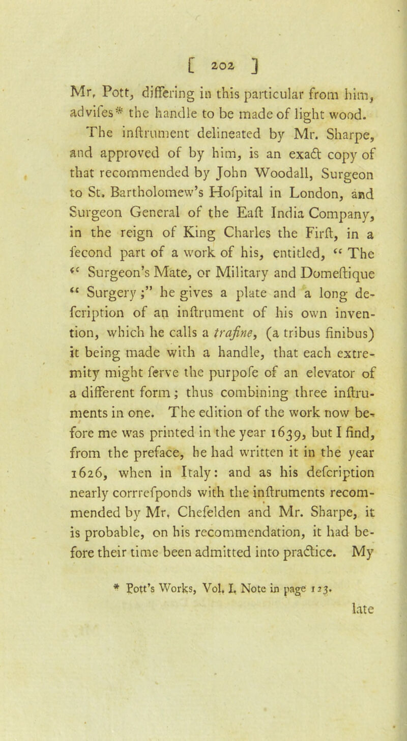 Mr, Pott, differing in this particular from him, advifes* the handle to be made of light wood. The inftrument delineated by Mr. Sharpe, and approved of by him, is an exadt copy of that recommended by John Woodall, Surgeon to St. Bartholomew’s Hofpital in London, and Surgeon General of the Eaft India Company, in the reign of King Charles the Firft, in a fecond part of a work of his, entitled, <c The <c Surgeon’s Mate, or Military and Domeftique “ Surgery he gives a plate and a long de- fcription of an inftrument of his own inven- tion, which he calls a trafine, (a tribus finibus) it being made with a handle, that each extre- mity might ferve the purpofe of an elevator of a different form; thus combining three inftru- ments in one. The edition of the work now be^ fore me was printed in the year 1639, but I find, from the preface, he had written it in the year 1626, when in Italy: and as his defcription nearly corrrefponds with the inftruments recom- mended by Mr, Chefelden and Mr. Sharpe, it is probable, on his recommendation, it had be- fore their time been admitted into practice. My * Pott’s Worics, Vol. I, Note in page 123. late