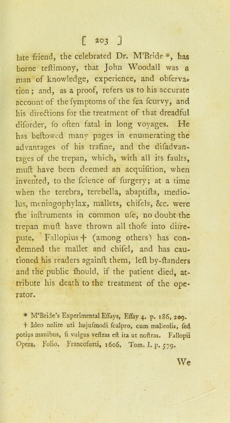 late friend, the celebrated Dr. M’Bride *, has borne teftimony, that John Woodall was a man of knowledge, experience, and obferva* tion ; and, as a proof, refers us to his accurate account of the fymptoms of the fea fcurvy, and his directions for the treatment of that dreadful diforder, fo often fatal in long voyages. He has beftowed many pages in enumerating the advantages of his trafine, and the difadvan- tages of the trepan, which, with all its faults, muft have been deemed an acquifition, when invented, to the fcience of furgery; at a time when the terebra, terebella, abaptifta, medio- lus, meningophylax, mallets, chifels, &c. were the inftruments in common ufe, no doubt the trepan muft have thrown all thofe into diire- pute, Fallopius p (among others) has con- demned the mallet and chifel, and has cau- tioned his readers againft them, left by-ftanders and the public Ihould, if the patient died, at- tribute his death to the treatment of the ope- rator. * M’Brile’s Experimental Effays, Effay 4, p. 186, 209. + Ideo nolite uti hujufmodi fcalpro, cum malleolis, fed potius manibus, fi vuigus veftras eft ita ut noftras. Fallopii Opera. Folio. Francofurti, 1606, Tom. I. p. 579. We