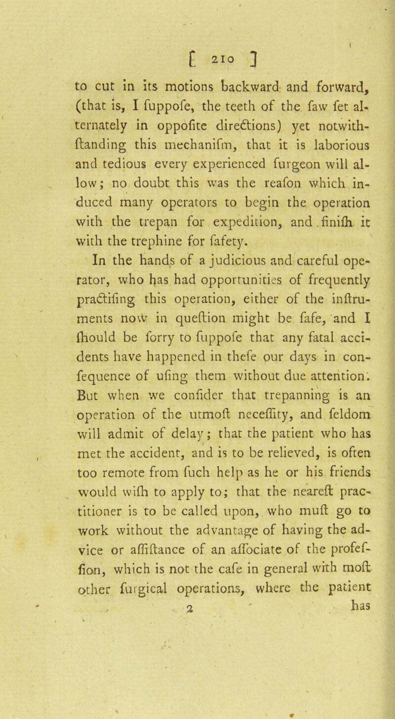 to cut in its motions backward and forward, (that is, I fuppofe, the teeth of the faw fet al- ternately in oppofite directions) yet notwith- ftanding this mechanifm, that it is laborious and tedious every experienced furgeon will al- low; no doubt, this was the reafon which in- duced many operators to begin the operation with the trepan for expedition, and.finilh it with the trephine for fafety. In the hands of a judicious and careful ope- rator, who fyas had opportunities of frequently praCtifing this operation, either of the inftru- ments notV in queftion might be fafe, and I fhould be forry to fuppofe that any fatal acci- dents have happened in thei'e our days in con- fequence of ufmg them without due attention. But when we confider that trepanning is an operation of the utmoft neceffity, and feldom will admit of delay; that the patient who has / met the accident, and is to be relieved, is often too remote from fuch help as he or his friends would wifh to apply to; that the neareft prac- titioner is to be called upon, who mud go to work without the advantage of having the ad- vice or affiftance of an aflociate of the profef- fion, which is not the cafe in general with mod other furgical operations, where the patient has 2